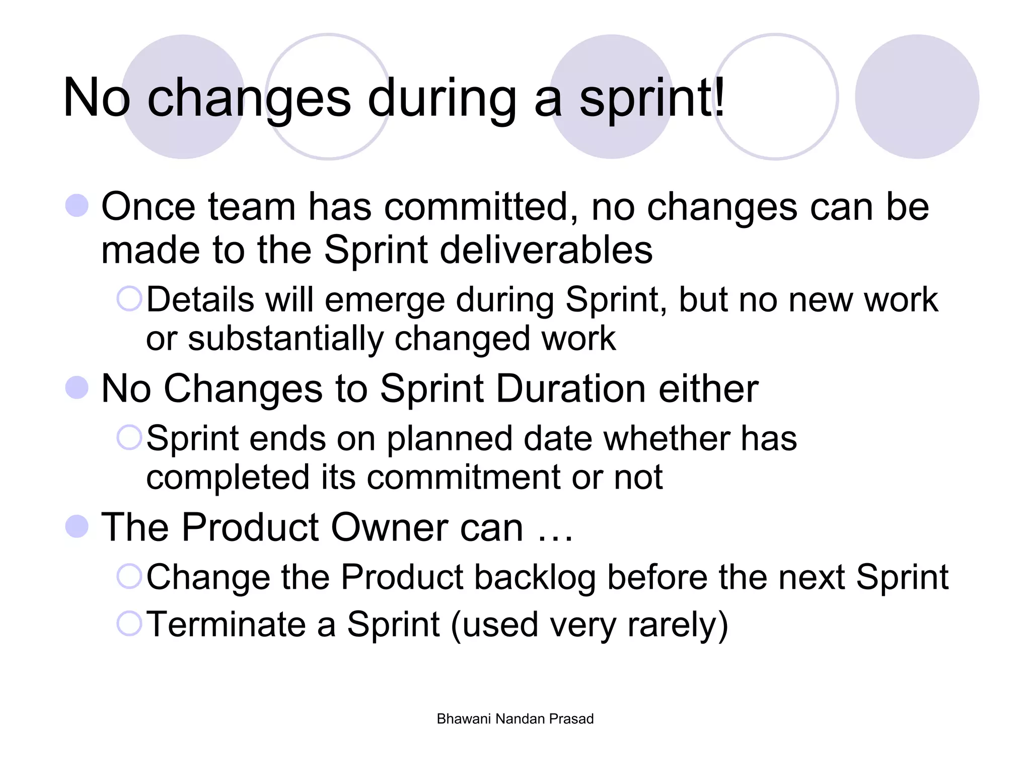 Bhawani Nandan Prasad
No changes during a sprint!
 Once team has committed, no changes can be
made to the Sprint deliverables
Details will emerge during Sprint, but no new work
or substantially changed work
 No Changes to Sprint Duration either
Sprint ends on planned date whether has
completed its commitment or not
 The Product Owner can …
Change the Product backlog before the next Sprint
Terminate a Sprint (used very rarely)
 