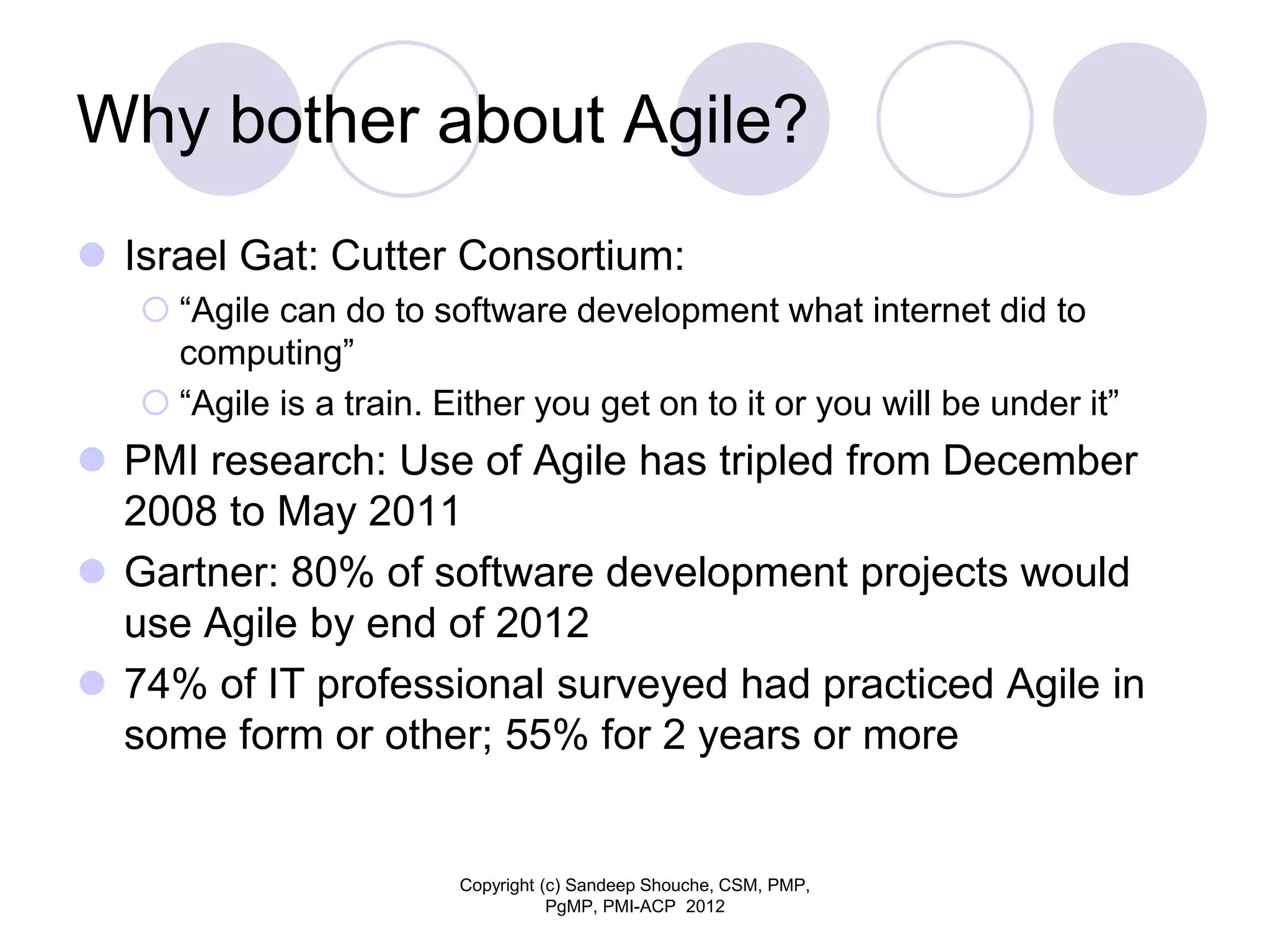 Why bother about Agile?
 Israel Gat: Cutter Consortium:
 “Agile can do to software development what internet did to
computing”
 “Agile is a train. Either you get on to it or you will be under it”
 PMI research: Use of Agile has tripled from December
2008 to May 2011
 Gartner: 80% of software development projects would
use Agile by end of 2012
 74% of IT professional surveyed had practiced Agile in
some form or other; 55% for 2 years or more
Copyright (c) Sandeep Shouche, CSM, PMP,
PgMP, PMI-ACP 2012
 