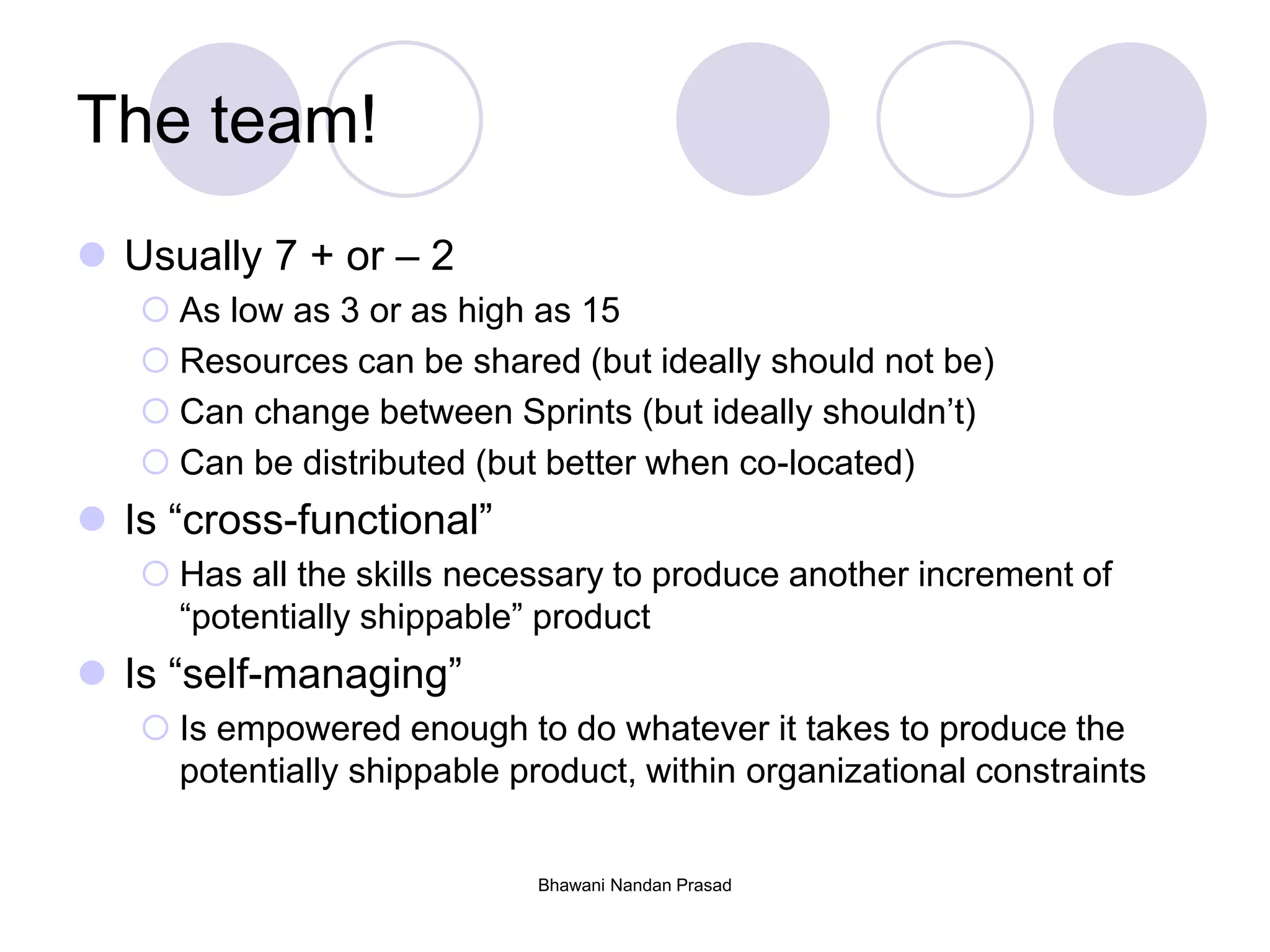The team!
 Usually 7 + or – 2
 As low as 3 or as high as 15
 Resources can be shared (but ideally should not be)
 Can change between Sprints (but ideally shouldn’t)
 Can be distributed (but better when co-located)
 Is “cross-functional”
 Has all the skills necessary to produce another increment of
“potentially shippable” product
 Is “self-managing”
 Is empowered enough to do whatever it takes to produce the
potentially shippable product, within organizational constraints
Bhawani Nandan Prasad
 