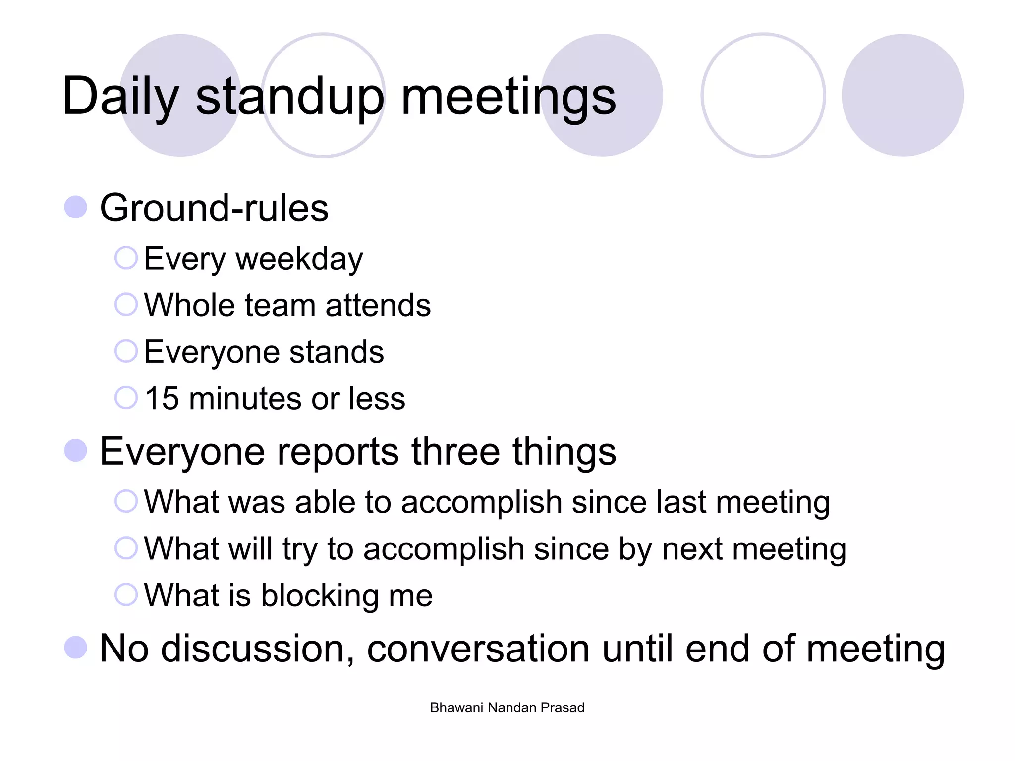 Bhawani Nandan Prasad
Daily standup meetings
 Ground-rules
Every weekday
Whole team attends
Everyone stands
15 minutes or less
 Everyone reports three things
What was able to accomplish since last meeting
What will try to accomplish since by next meeting
What is blocking me
 No discussion, conversation until end of meeting
 