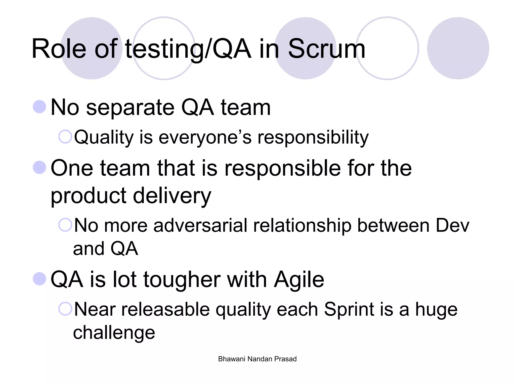 Role of testing/QA in Scrum
No separate QA team
Quality is everyone’s responsibility
One team that is responsible for the
product delivery
No more adversarial relationship between Dev
and QA
QA is lot tougher with Agile
Near releasable quality each Sprint is a huge
challenge
Bhawani Nandan Prasad
 