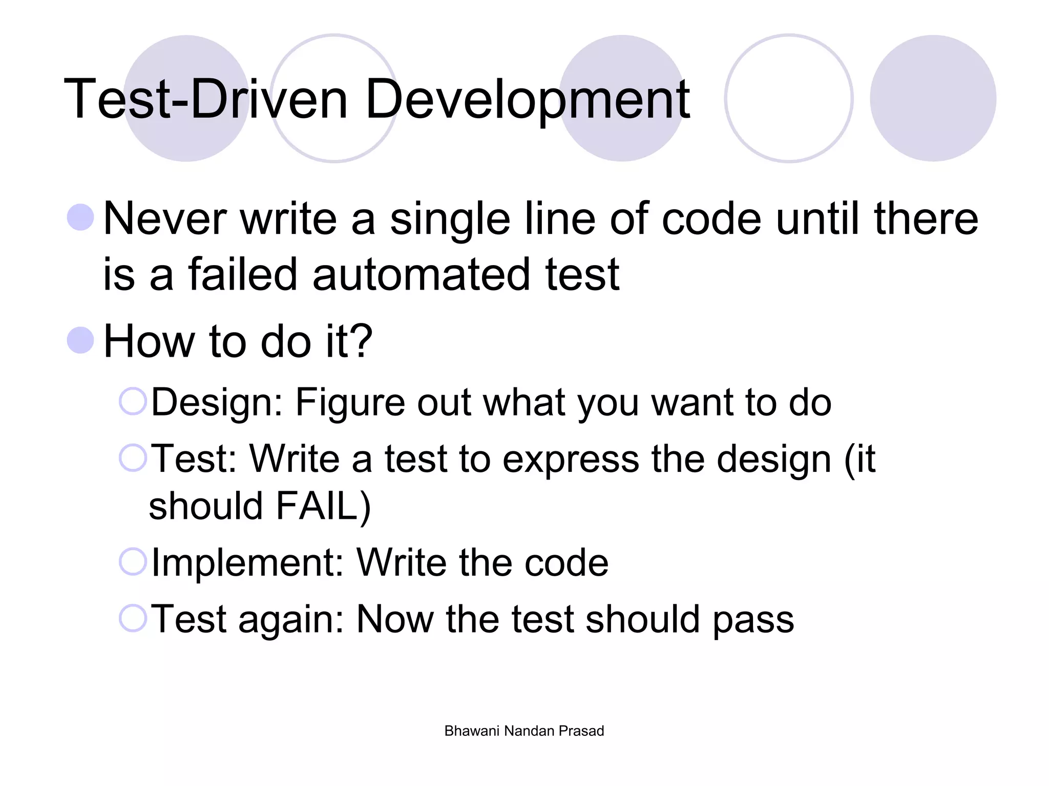 Test-Driven Development
Never write a single line of code until there
is a failed automated test
How to do it?
Design: Figure out what you want to do
Test: Write a test to express the design (it
should FAIL)
Implement: Write the code
Test again: Now the test should pass
Bhawani Nandan Prasad
 