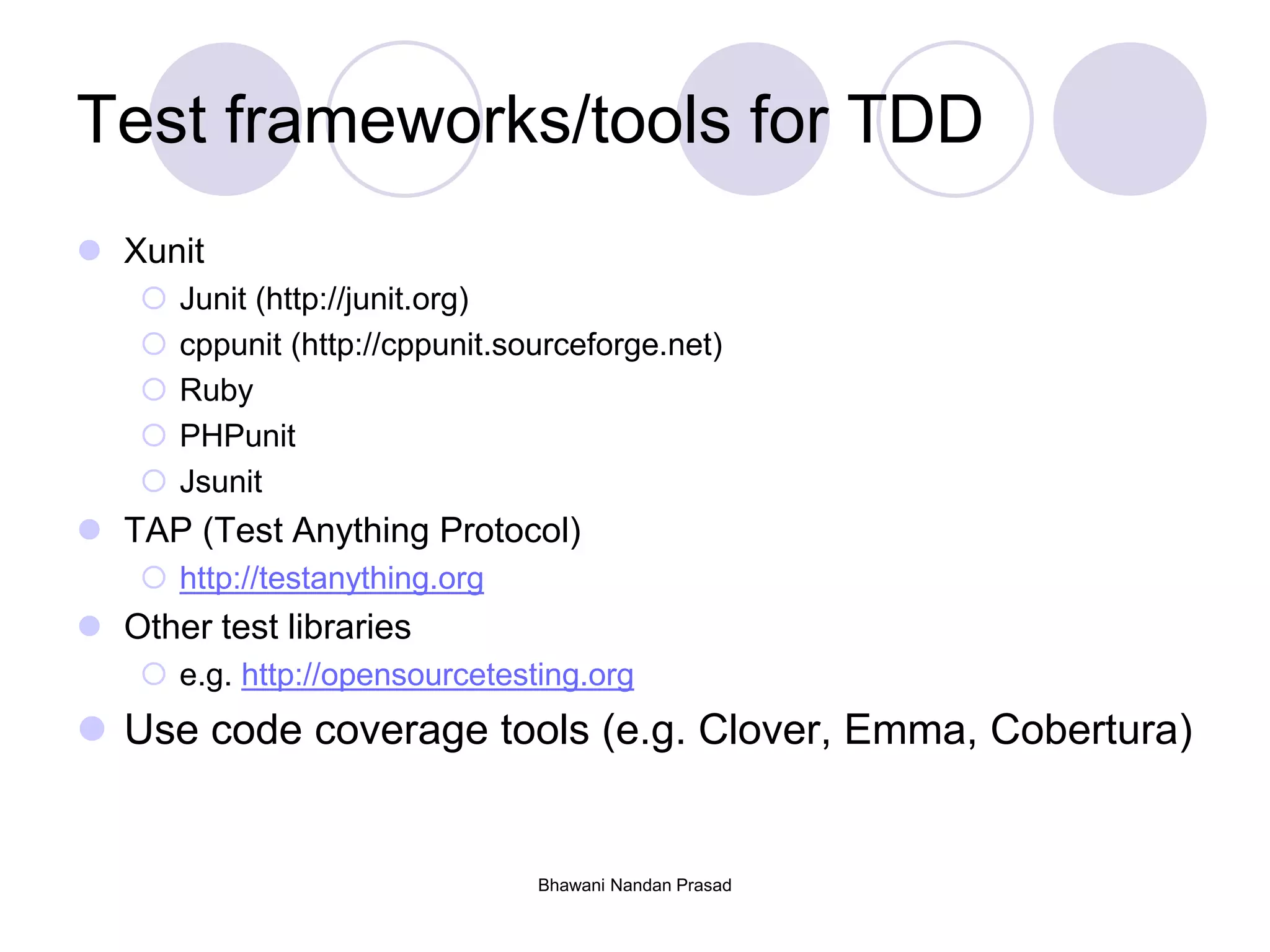 Test frameworks/tools for TDD
 Xunit
 Junit (http://junit.org)
 cppunit (http://cppunit.sourceforge.net)
 Ruby
 PHPunit
 Jsunit
 TAP (Test Anything Protocol)
 http://testanything.org
 Other test libraries
 e.g. http://opensourcetesting.org
 Use code coverage tools (e.g. Clover, Emma, Cobertura)
Bhawani Nandan Prasad
 