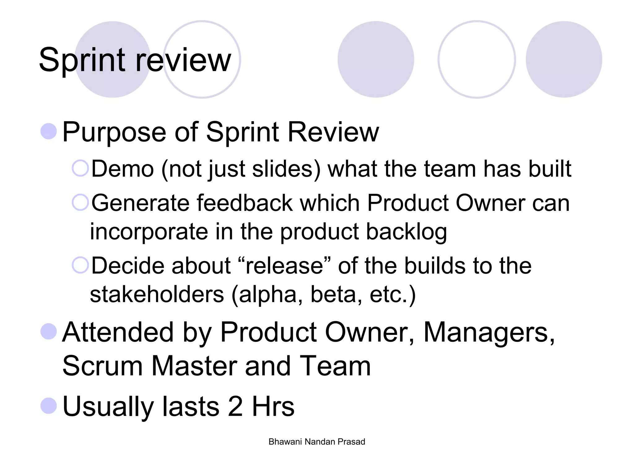 Bhawani Nandan Prasad
Sprint review
Purpose of Sprint Review
Demo (not just slides) what the team has built
Generate feedback which Product Owner can
incorporate in the product backlog
Decide about “release” of the builds to the
stakeholders (alpha, beta, etc.)
Attended by Product Owner, Managers,
Scrum Master and Team
Usually lasts 2 Hrs
 