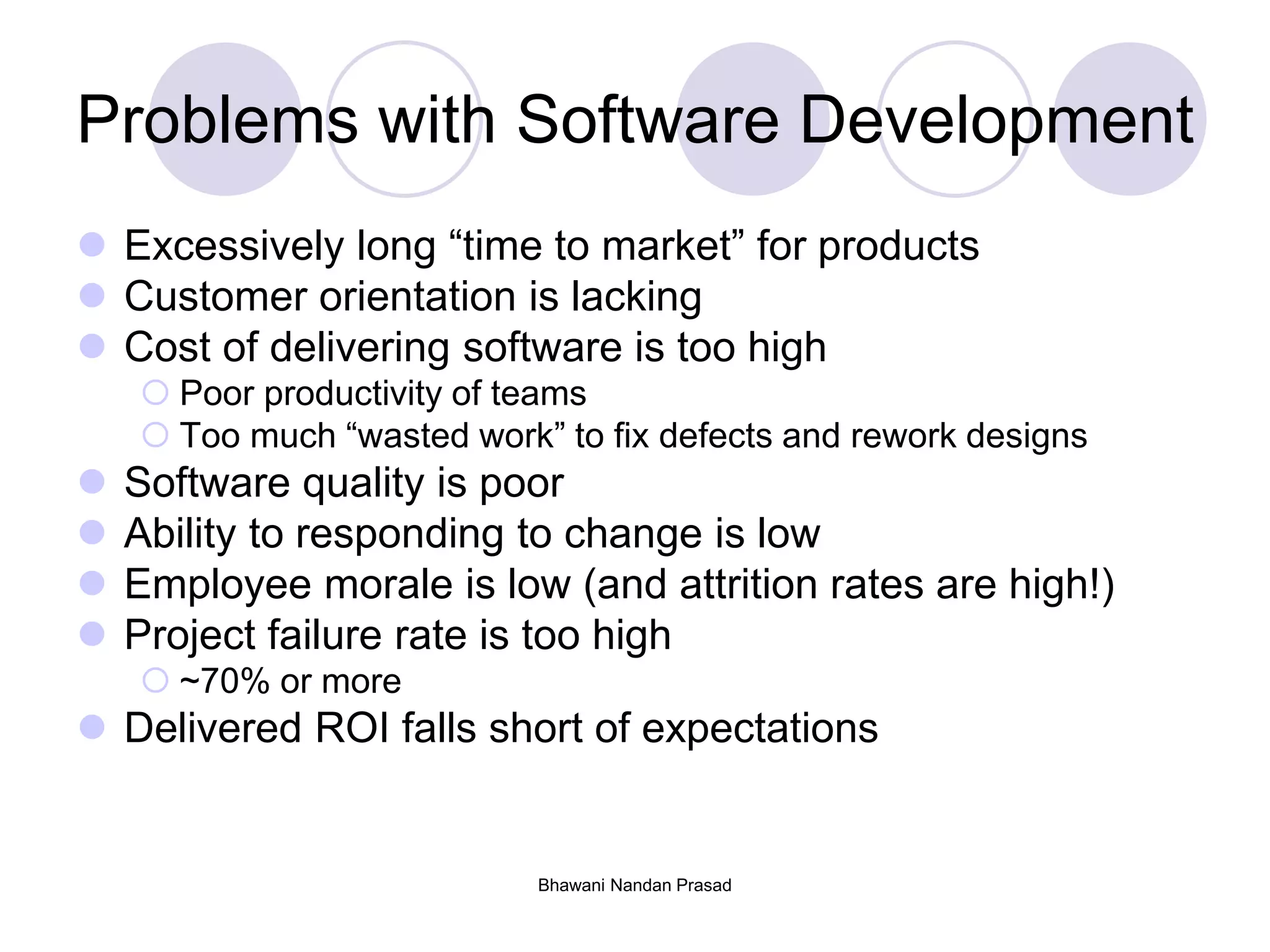 Bhawani Nandan Prasad
Problems with Software Development
 Excessively long “time to market” for products
 Customer orientation is lacking
 Cost of delivering software is too high
 Poor productivity of teams
 Too much “wasted work” to fix defects and rework designs
 Software quality is poor
 Ability to responding to change is low
 Employee morale is low (and attrition rates are high!)
 Project failure rate is too high
 ~70% or more
 Delivered ROI falls short of expectations
 