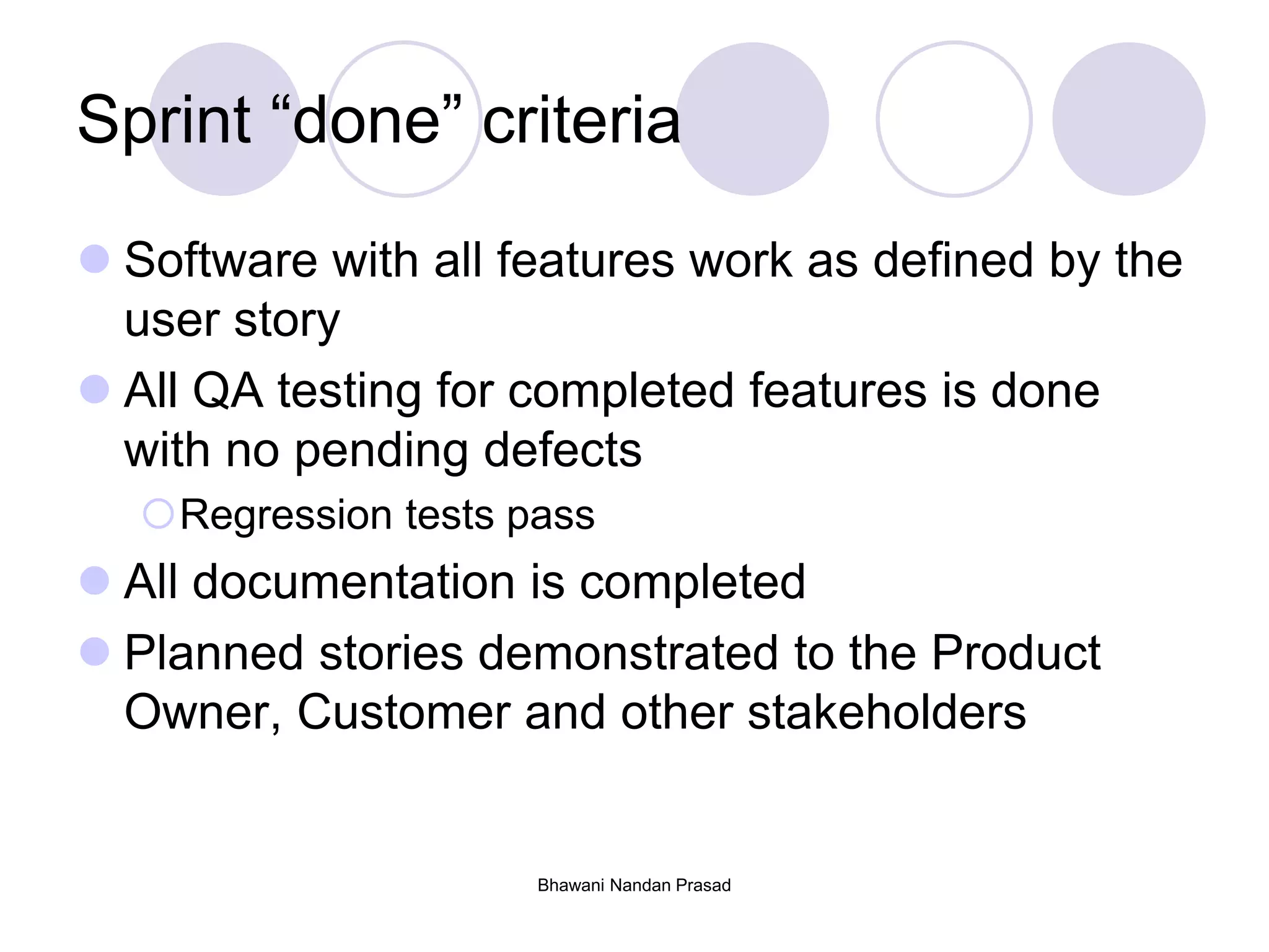 Sprint “done” criteria
 Software with all features work as defined by the
user story
 All QA testing for completed features is done
with no pending defects
Regression tests pass
 All documentation is completed
 Planned stories demonstrated to the Product
Owner, Customer and other stakeholders
Bhawani Nandan Prasad
 