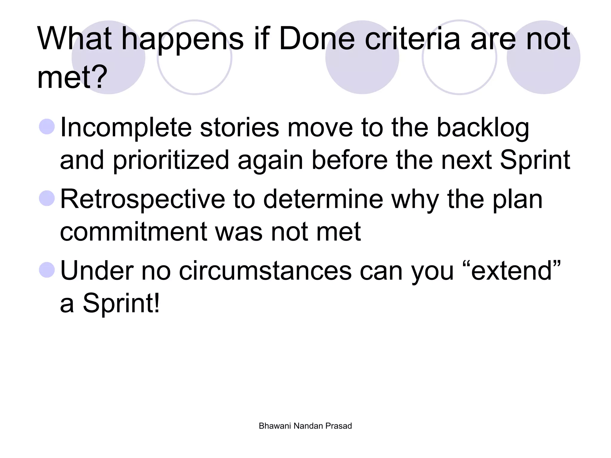 What happens if Done criteria are not
met?
Incomplete stories move to the backlog
and prioritized again before the next Sprint
Retrospective to determine why the plan
commitment was not met
Under no circumstances can you “extend”
a Sprint!
Bhawani Nandan Prasad
 
