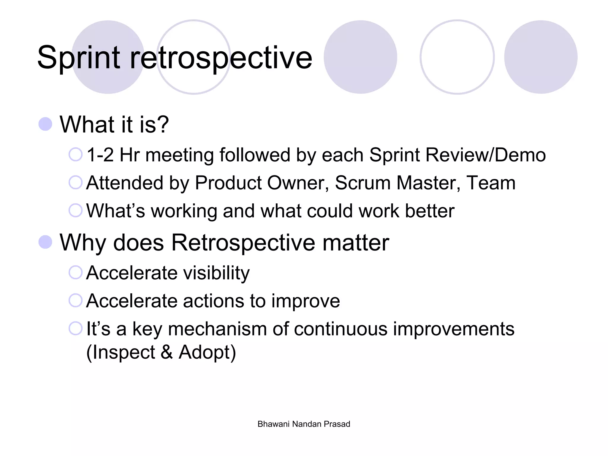 Bhawani Nandan Prasad
Sprint retrospective
 What it is?
1-2 Hr meeting followed by each Sprint Review/Demo
Attended by Product Owner, Scrum Master, Team
What’s working and what could work better
 Why does Retrospective matter
Accelerate visibility
Accelerate actions to improve
It’s a key mechanism of continuous improvements
(Inspect & Adopt)
 