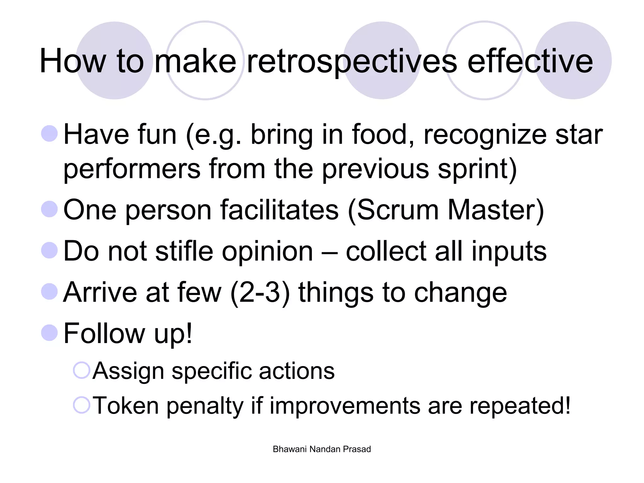 Bhawani Nandan Prasad
How to make retrospectives effective
Have fun (e.g. bring in food, recognize star
performers from the previous sprint)
One person facilitates (Scrum Master)
Do not stifle opinion – collect all inputs
Arrive at few (2-3) things to change
Follow up!
Assign specific actions
Token penalty if improvements are repeated!
 