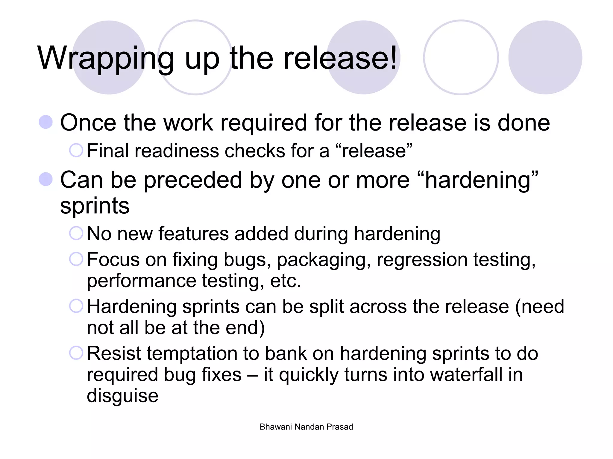Bhawani Nandan Prasad
Wrapping up the release!
 Once the work required for the release is done
Final readiness checks for a “release”
 Can be preceded by one or more “hardening”
sprints
No new features added during hardening
Focus on fixing bugs, packaging, regression testing,
performance testing, etc.
Hardening sprints can be split across the release (need
not all be at the end)
Resist temptation to bank on hardening sprints to do
required bug fixes – it quickly turns into waterfall in
disguise
 