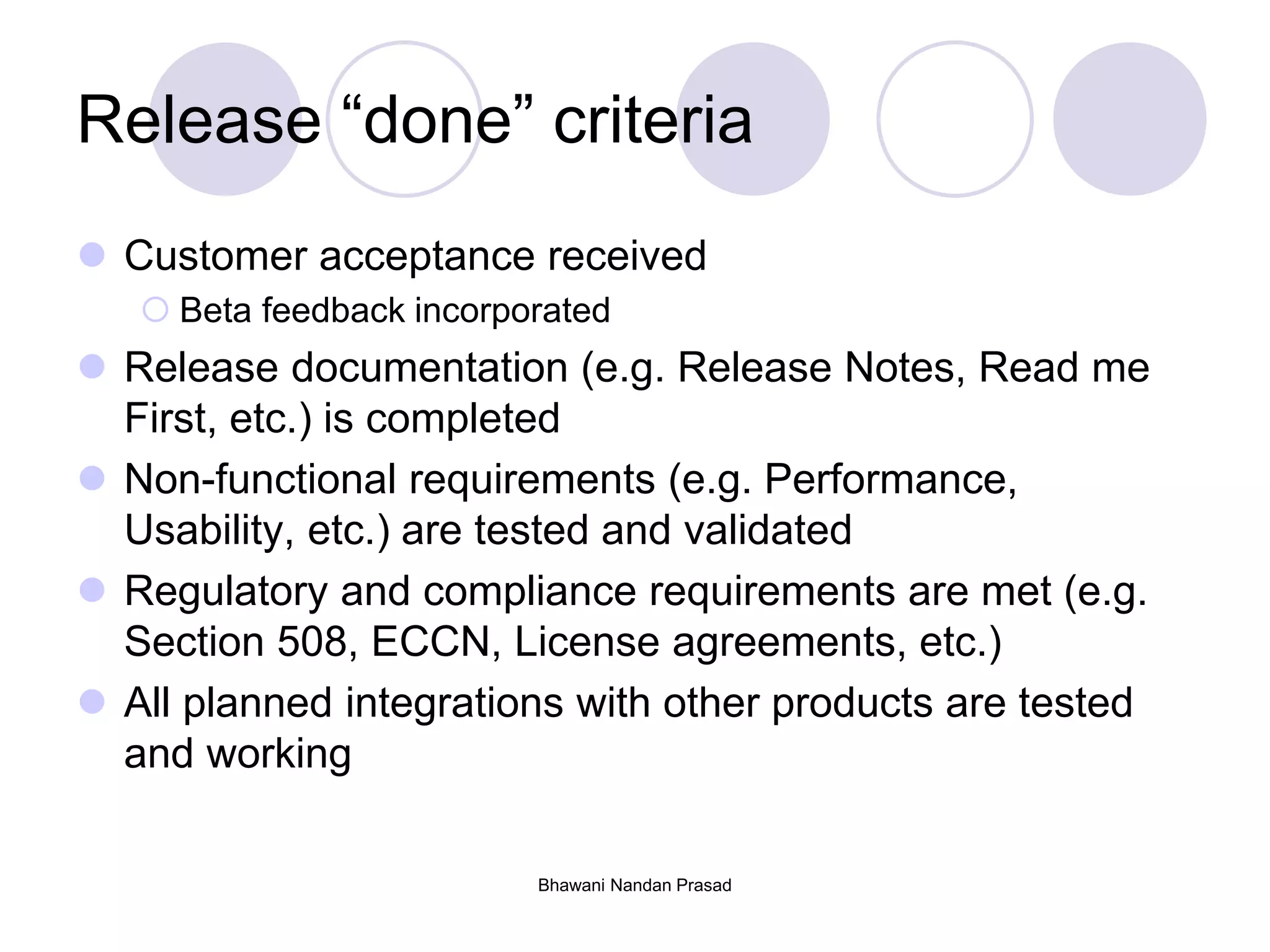 Release “done” criteria
 Customer acceptance received
 Beta feedback incorporated
 Release documentation (e.g. Release Notes, Read me
First, etc.) is completed
 Non-functional requirements (e.g. Performance,
Usability, etc.) are tested and validated
 Regulatory and compliance requirements are met (e.g.
Section 508, ECCN, License agreements, etc.)
 All planned integrations with other products are tested
and working
Bhawani Nandan Prasad
 
