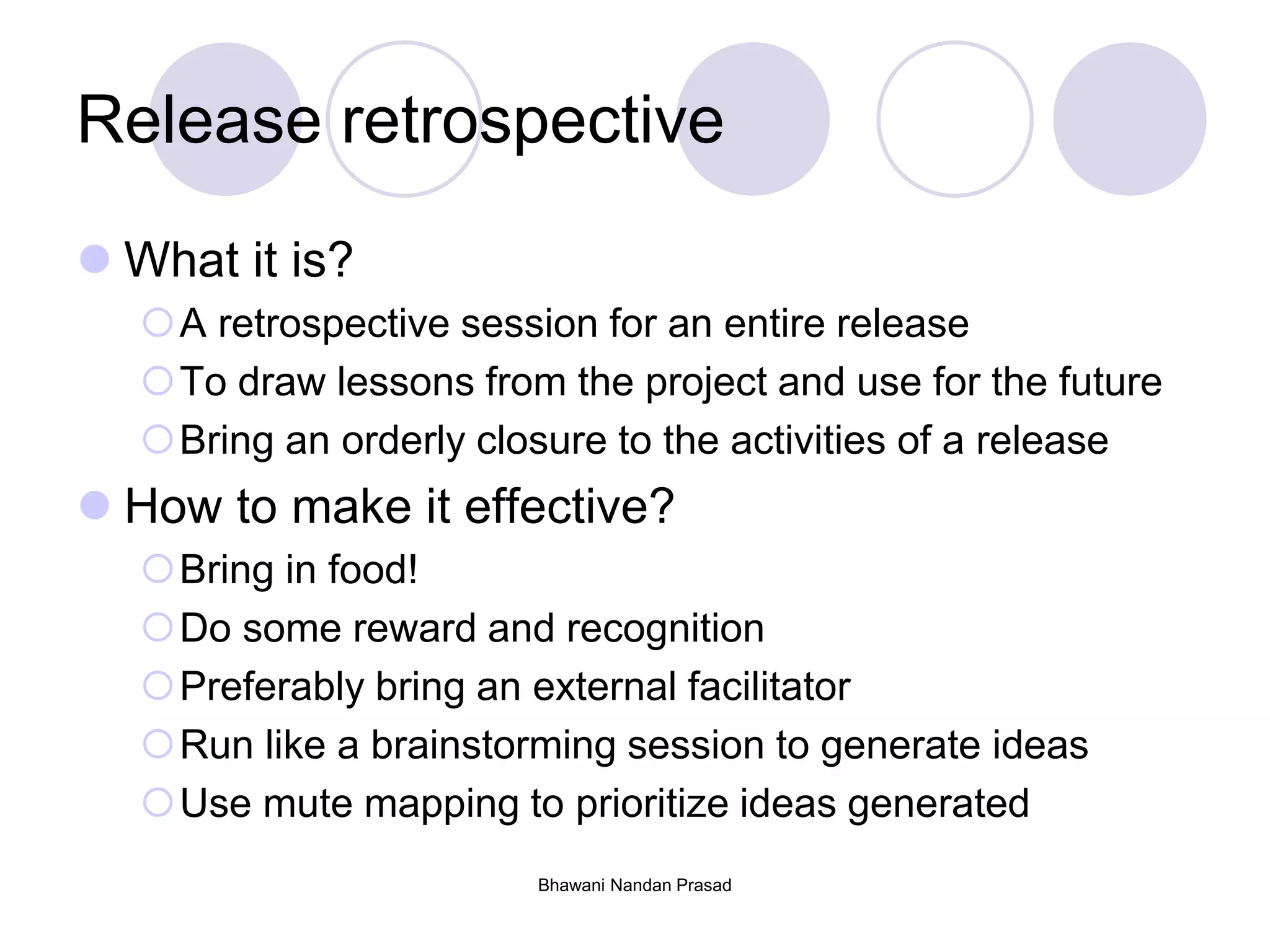 Bhawani Nandan Prasad
Release retrospective
 What it is?
A retrospective session for an entire release
To draw lessons from the project and use for the future
Bring an orderly closure to the activities of a release
 How to make it effective?
Bring in food!
Do some reward and recognition
Preferably bring an external facilitator
Run like a brainstorming session to generate ideas
Use mute mapping to prioritize ideas generated
 