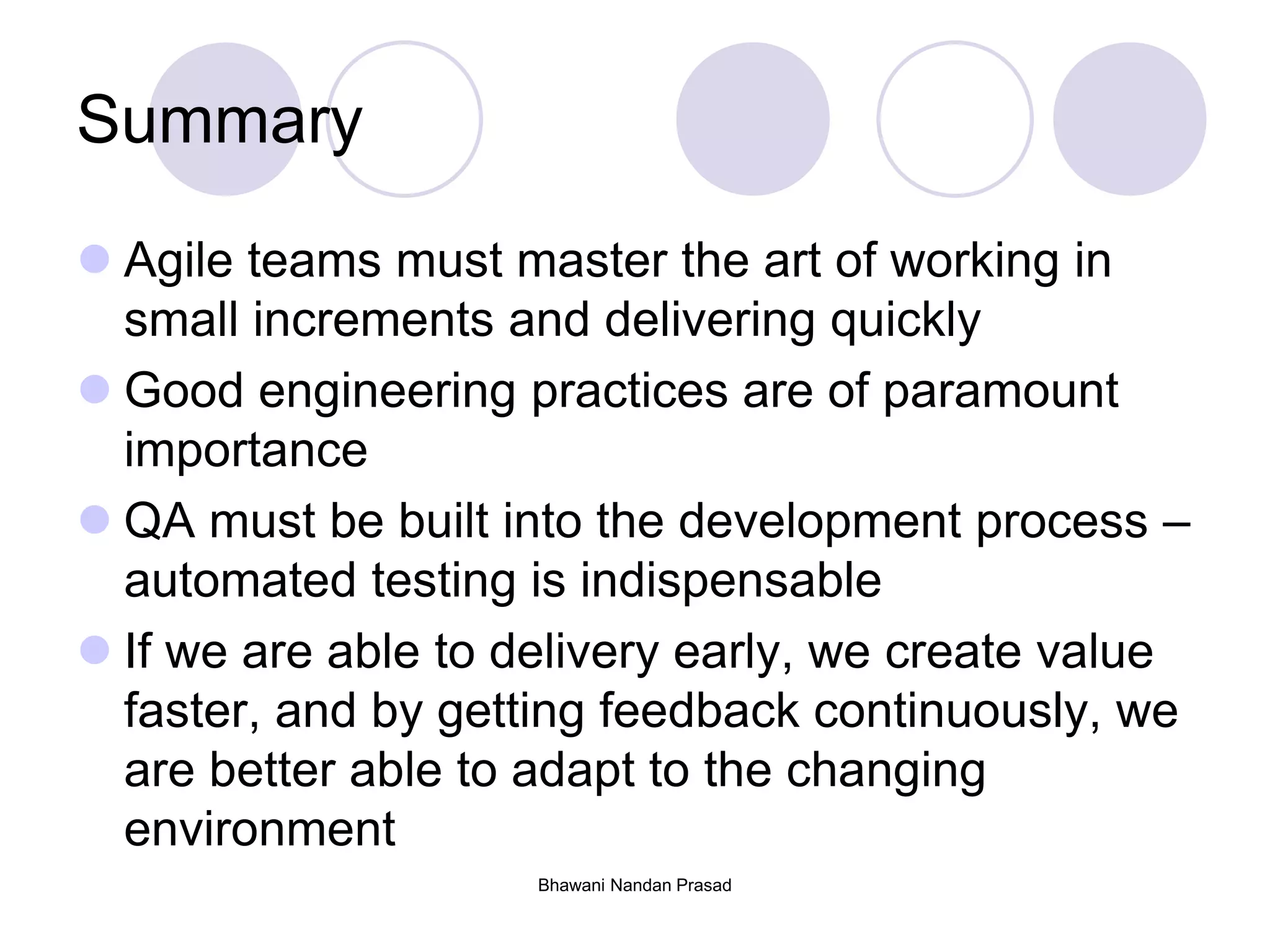 Summary
 Agile teams must master the art of working in
small increments and delivering quickly
 Good engineering practices are of paramount
importance
 QA must be built into the development process –
automated testing is indispensable
 If we are able to delivery early, we create value
faster, and by getting feedback continuously, we
are better able to adapt to the changing
environment
Bhawani Nandan Prasad
 