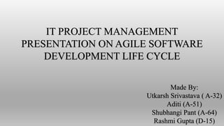 IT PROJECT MANAGEMENT
PRESENTATION ON AGILE SOFTWARE
DEVELOPMENT LIFE CYCLE
Made By:
Utkarsh Srivastava ( A-32)
Aditi (A-51)
Shubhangi Pant (A-64)
Rashmi Gupta (D-15)
 
