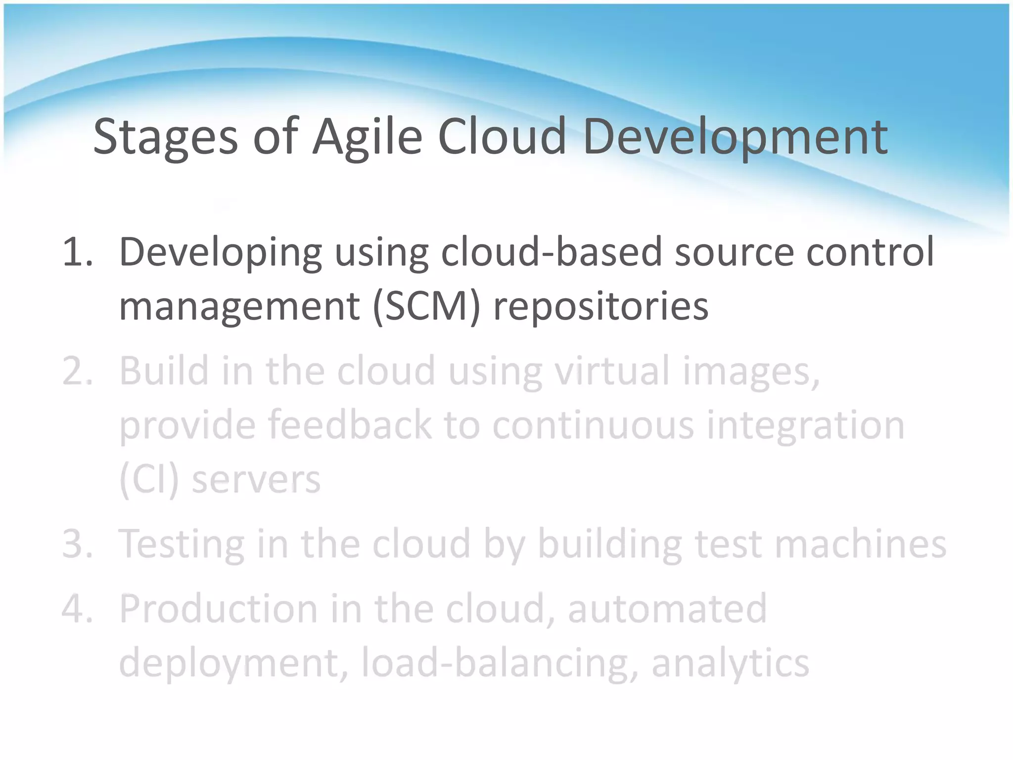 Stages of Agile Cloud Development
1. Developing using cloud-based source control
   management (SCM) repositories
2. Build in the cloud using virtual images,
   provide feedback to continuous integration
   (CI) servers
3. Testing in the cloud by building test machines
4. Production in the cloud, automated
   deployment, load-balancing, analytics
 