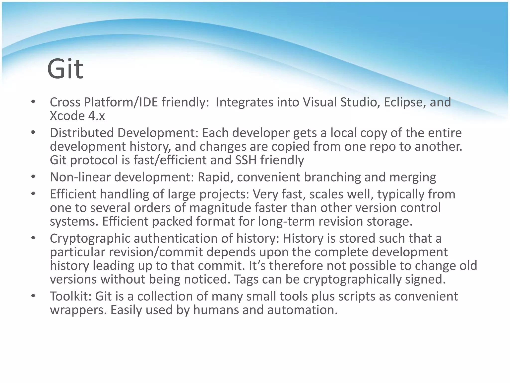 Git
• Cross Platform/IDE friendly: Integrates into Visual Studio, Eclipse, and
  Xcode 4.x
• Distributed Development: Each developer gets a local copy of the entire
  development history, and changes are copied from one repo to another.
  Git protocol is fast/efficient and SSH friendly
• Non-linear development: Rapid, convenient branching and merging
• Efficient handling of large projects: Very fast, scales well, typically from
  one to several orders of magnitude faster than other version control
  systems. Efficient packed format for long-term revision storage.
• Cryptographic authentication of history: History is stored such that a
  particular revision/commit depends upon the complete development
  history leading up to that commit. It’s therefore not possible to change old
  versions without being noticed. Tags can be cryptographically signed.
• Toolkit: Git is a collection of many small tools plus scripts as convenient
  wrappers. Easily used by humans and automation.
 