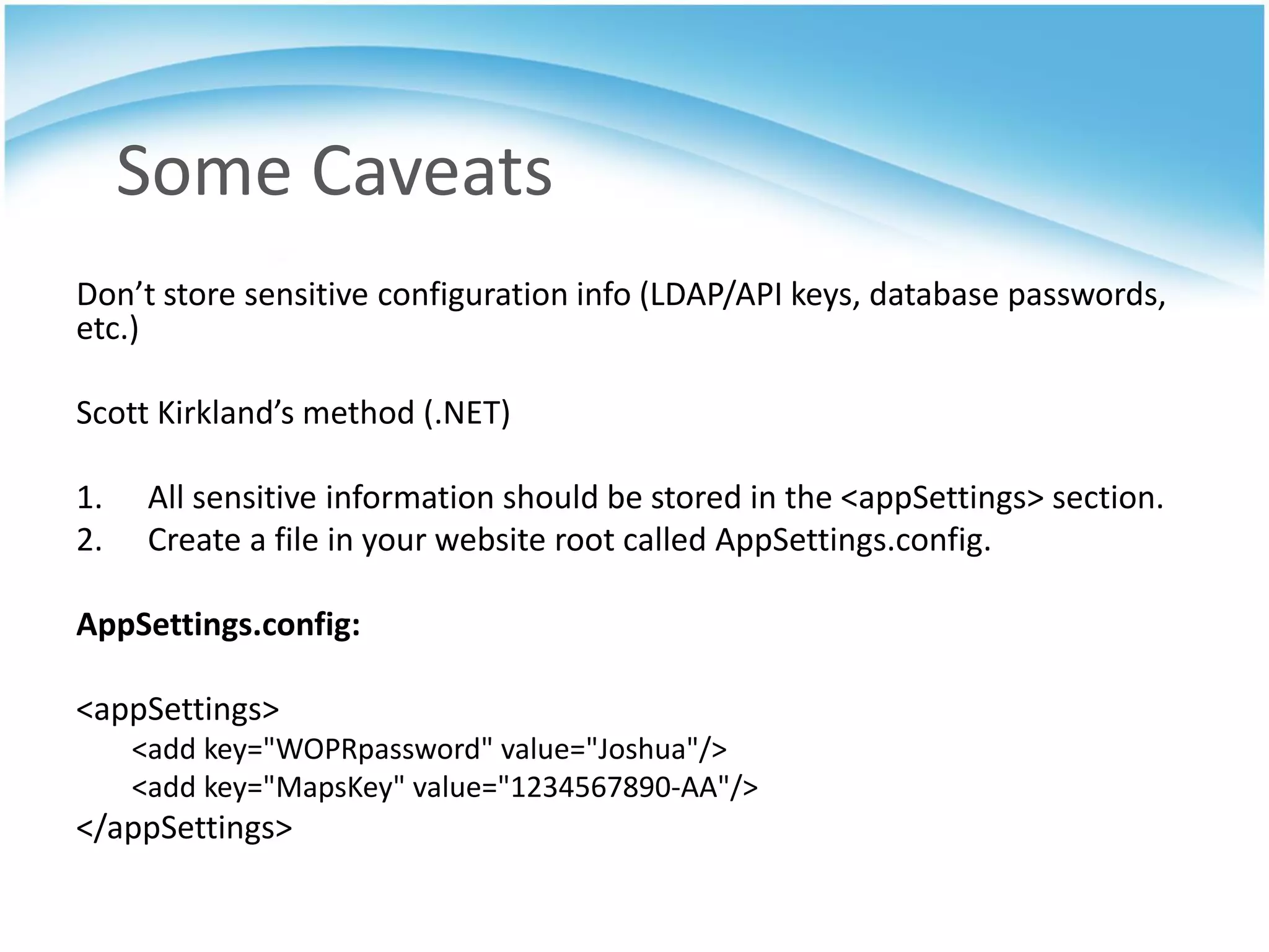 Some Caveats
Don’t store sensitive configuration info (LDAP/API keys, database passwords,
etc.)

Scott Kirkland’s method (.NET)

1.    All sensitive information should be stored in the <appSettings> section.
2.    Create a file in your website root called AppSettings.config.

AppSettings.config:

<appSettings>
     <add key="WOPRpassword" value="Joshua"/>
     <add key="MapsKey" value="1234567890-AA"/>
</appSettings>
 