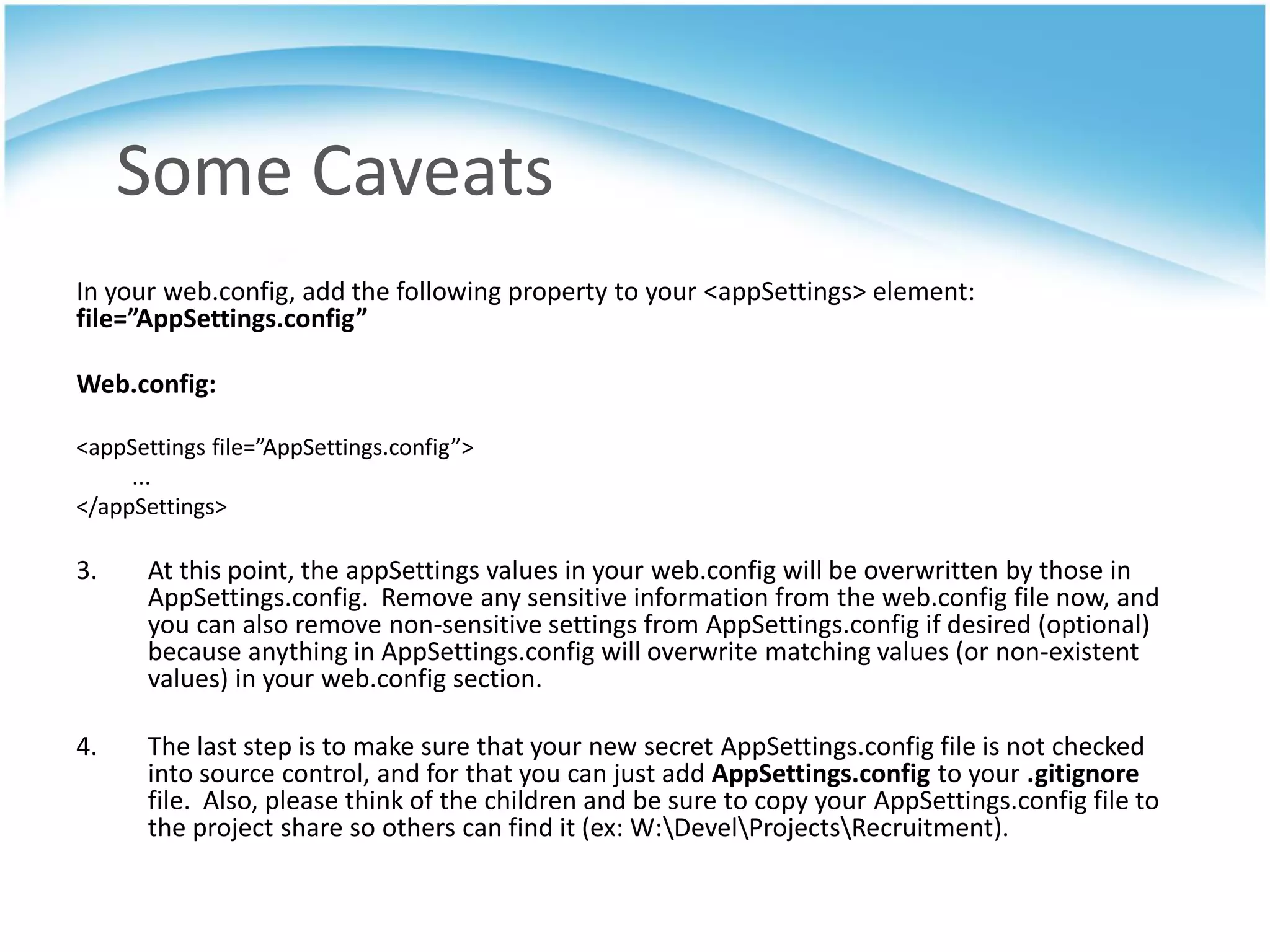 Some Caveats
In your web.config, add the following property to your <appSettings> element:
file=”AppSettings.config”

Web.config:

<appSettings file=”AppSettings.config”>
     ...
</appSettings>

3.     At this point, the appSettings values in your web.config will be overwritten by those in
       AppSettings.config. Remove any sensitive information from the web.config file now, and
       you can also remove non-sensitive settings from AppSettings.config if desired (optional)
       because anything in AppSettings.config will overwrite matching values (or non-existent
       values) in your web.config section.

4.     The last step is to make sure that your new secret AppSettings.config file is not checked
       into source control, and for that you can just add AppSettings.config to your .gitignore
       file. Also, please think of the children and be sure to copy your AppSettings.config file to
       the project share so others can find it (ex: W:DevelProjectsRecruitment).
 