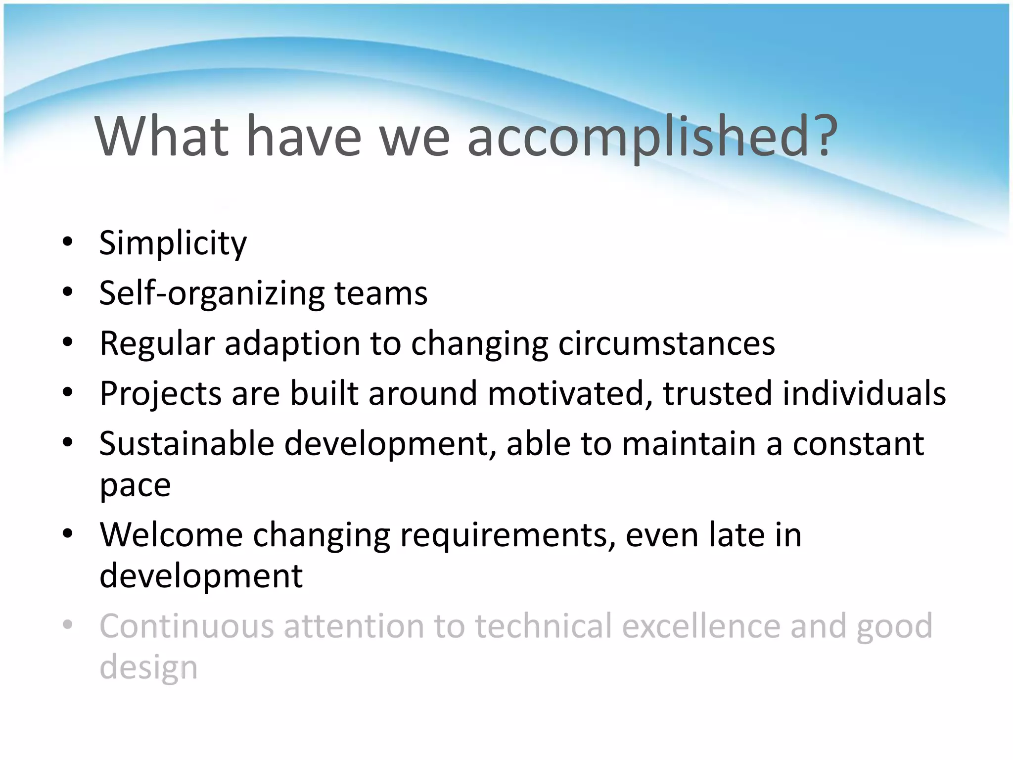 What have we accomplished?
• Simplicity
• Self-organizing teams
• Regular adaption to changing circumstances
• Projects are built around motivated, trusted individuals
• Sustainable development, able to maintain a constant
  pace
• Welcome changing requirements, even late in
  development
• Continuous attention to technical excellence and good
  design
 