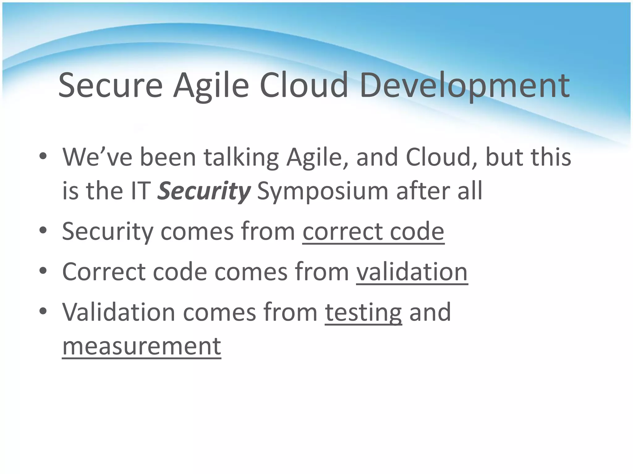 Secure Agile Cloud Development
• We’ve been talking Agile, and Cloud, but this
  is the IT Security Symposium after all
• Security comes from correct code
• Correct code comes from validation
• Validation comes from testing and
  measurement
 