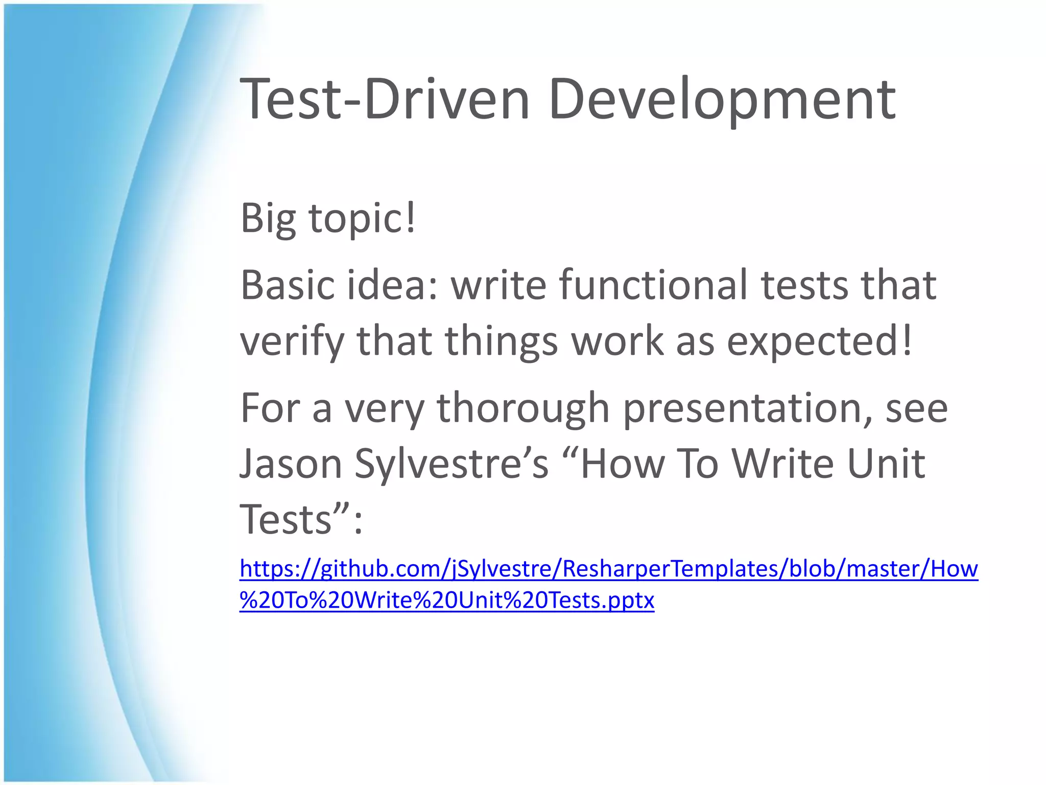 Test-Driven Development
Big topic!
Basic idea: write functional tests that
verify that things work as expected!
For a very thorough presentation, see
Jason Sylvestre’s “How To Write Unit
Tests”:
https://github.com/jSylvestre/ResharperTemplates/blob/master/How
%20To%20Write%20Unit%20Tests.pptx
 