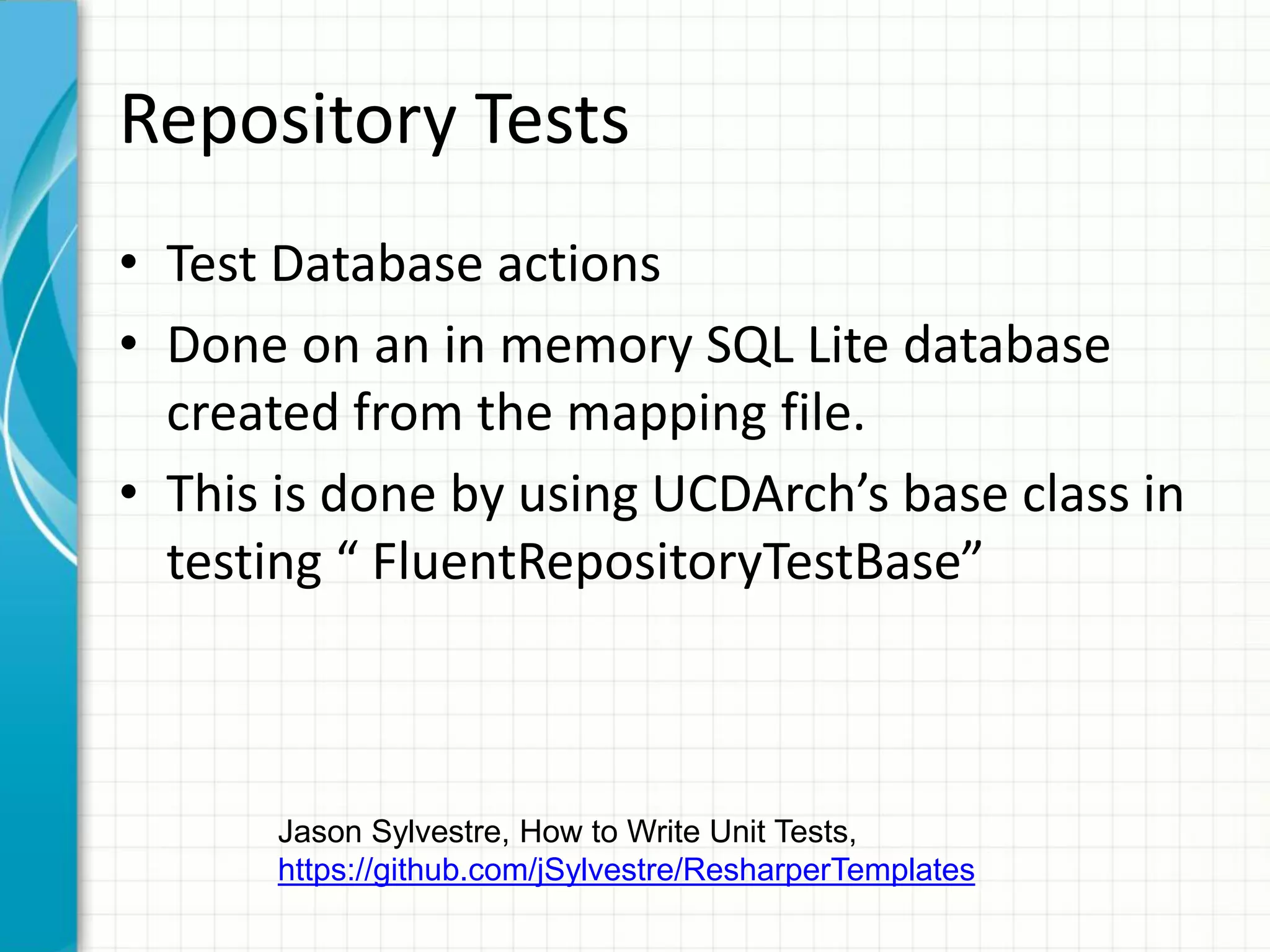 Repository Tests
• Test Database actions
• Done on an in memory SQL Lite database
  created from the mapping file.
• This is done by using UCDArch’s base class in
  testing “ FluentRepositoryTestBase”



       Jason Sylvestre, How to Write Unit Tests,
       https://github.com/jSylvestre/ResharperTemplates
 