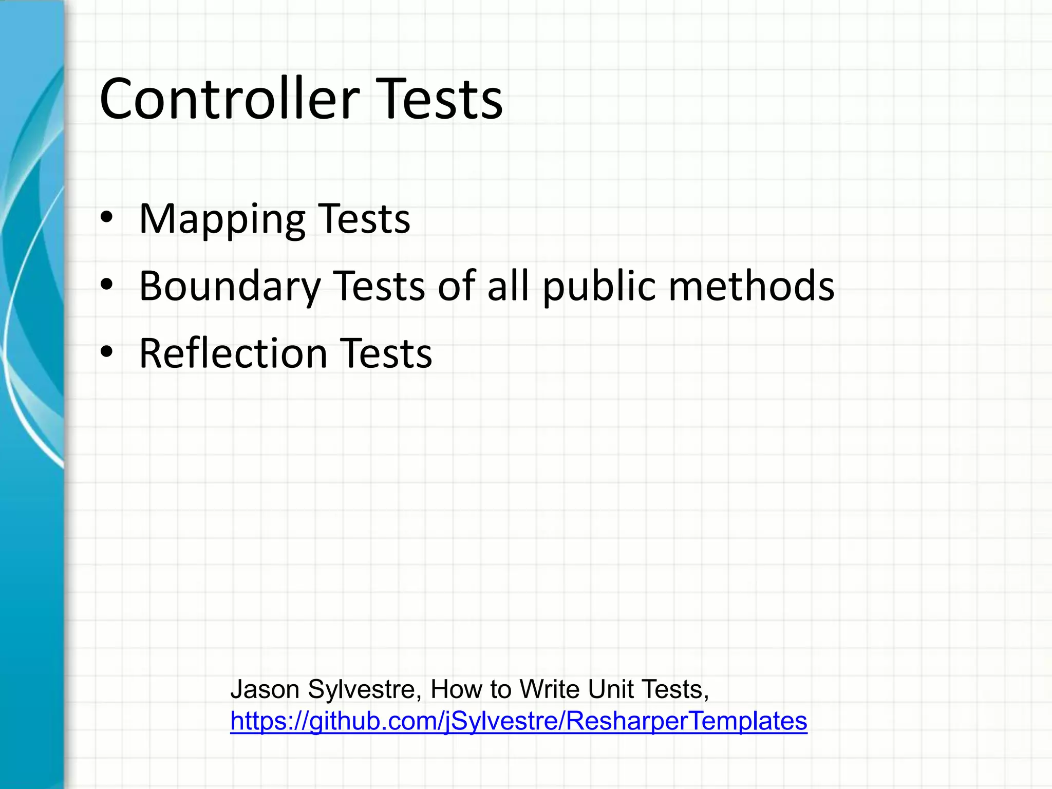 Controller Tests
• Mapping Tests
• Boundary Tests of all public methods
• Reflection Tests




      Jason Sylvestre, How to Write Unit Tests,
      https://github.com/jSylvestre/ResharperTemplates
 