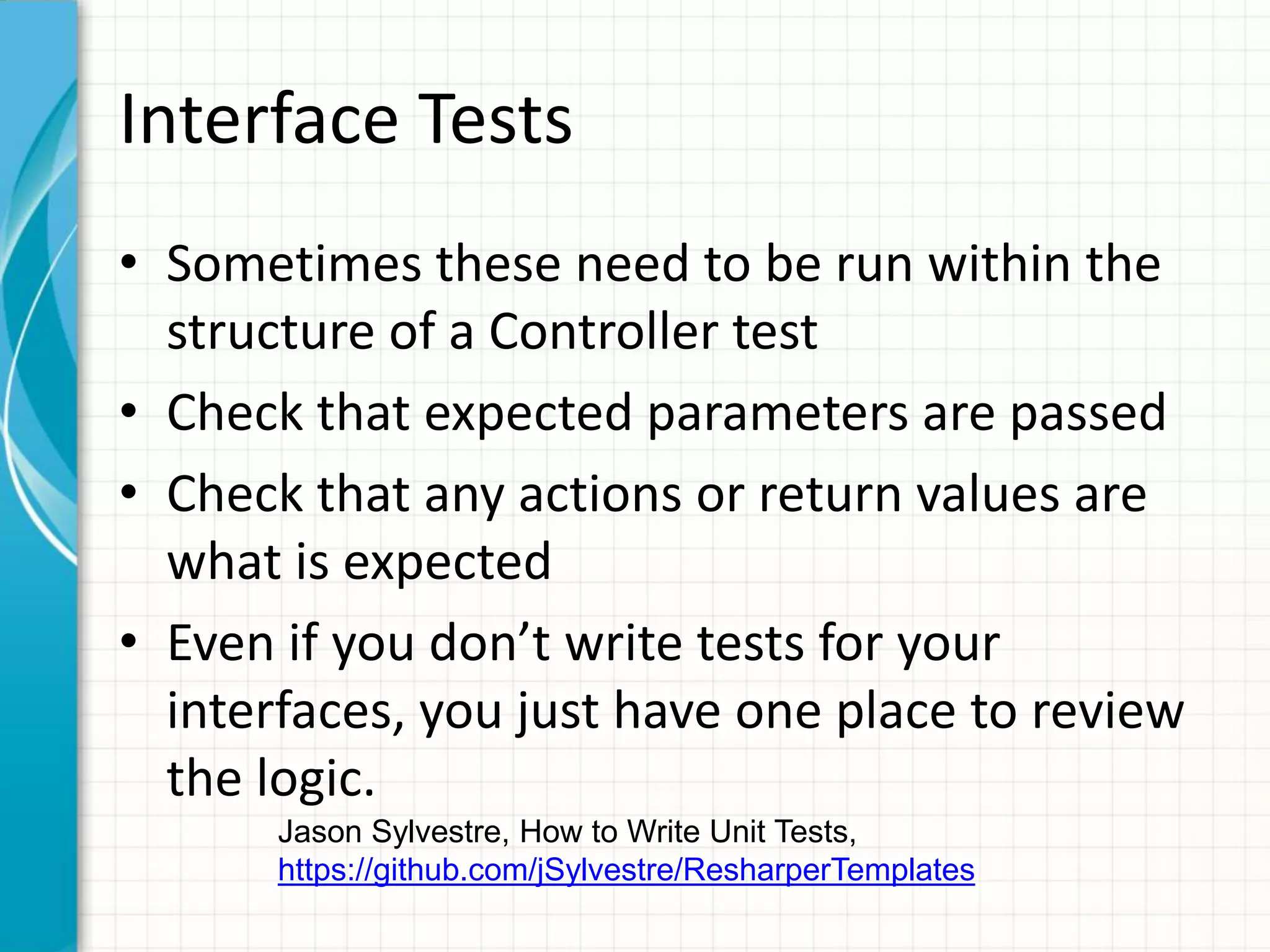 Interface Tests
• Sometimes these need to be run within the
  structure of a Controller test
• Check that expected parameters are passed
• Check that any actions or return values are
  what is expected
• Even if you don’t write tests for your
  interfaces, you just have one place to review
  the logic.
       Jason Sylvestre, How to Write Unit Tests,
       https://github.com/jSylvestre/ResharperTemplates
 