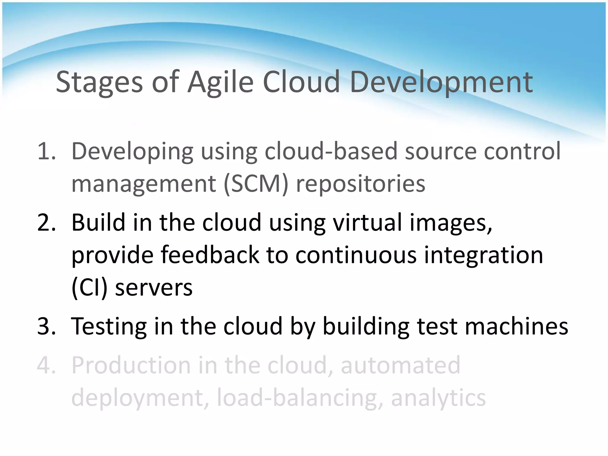 Stages of Agile Cloud Development
1. Developing using cloud-based source control
   management (SCM) repositories
2. Build in the cloud using virtual images,
   provide feedback to continuous integration
   (CI) servers
3. Testing in the cloud by building test machines
4. Production in the cloud, automated
   deployment, load-balancing, analytics
 