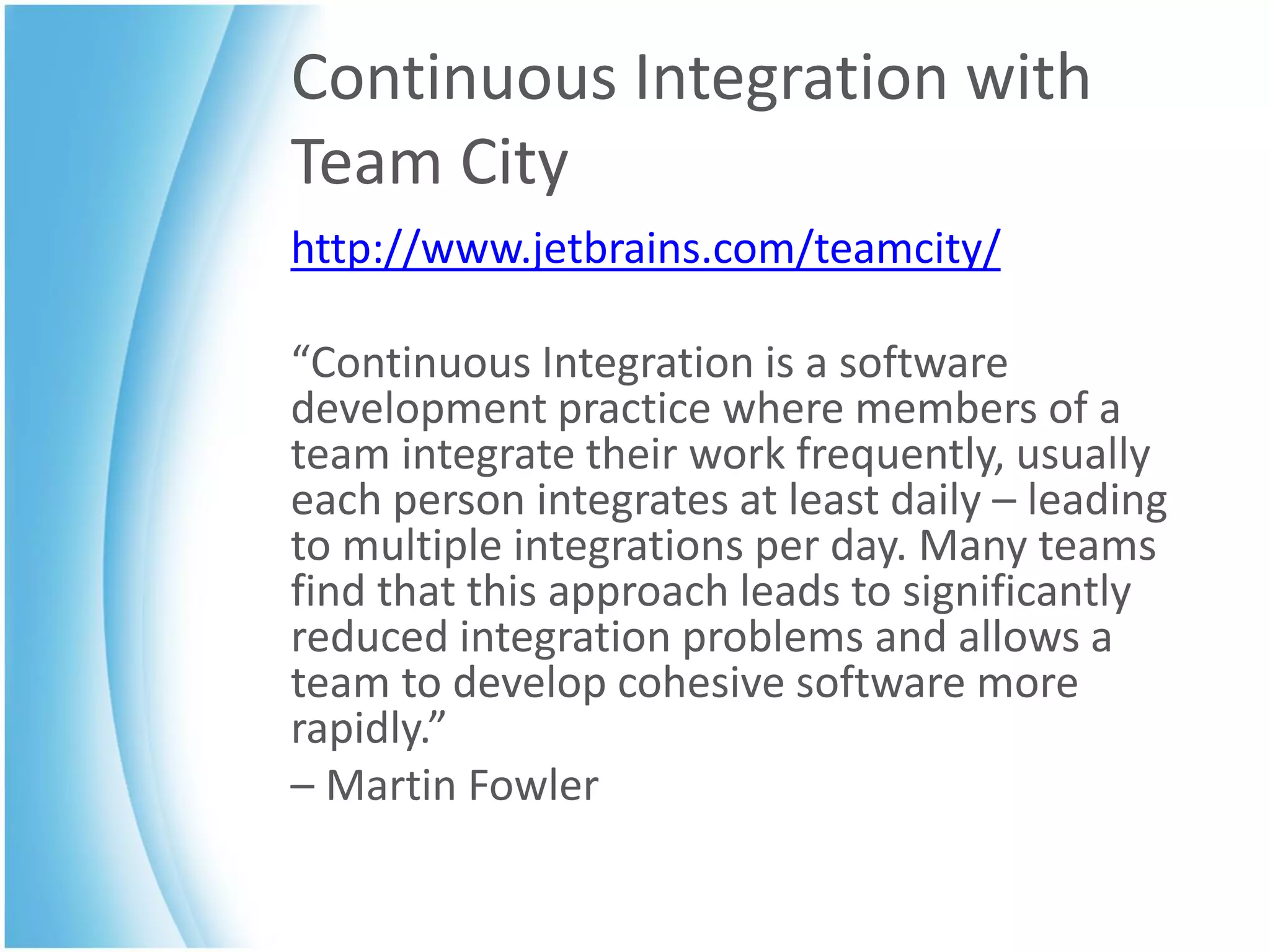 Continuous Integration with
Team City
http://www.jetbrains.com/teamcity/

“Continuous Integration is a software
development practice where members of a
team integrate their work frequently, usually
each person integrates at least daily – leading
to multiple integrations per day. Many teams
find that this approach leads to significantly
reduced integration problems and allows a
team to develop cohesive software more
rapidly.”
– Martin Fowler
 
