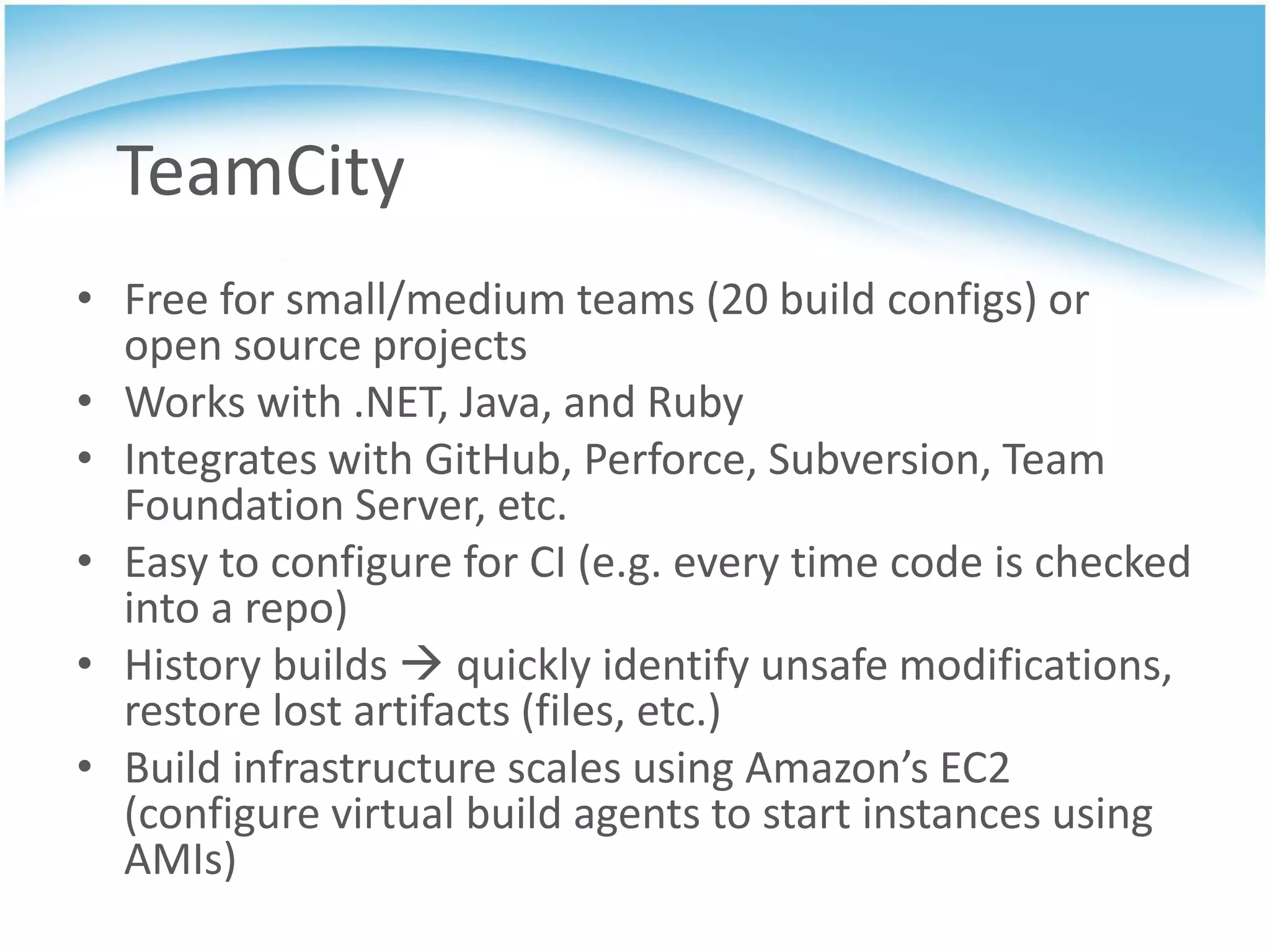 TeamCity
• Free for small/medium teams (20 build configs) or
  open source projects
• Works with .NET, Java, and Ruby
• Integrates with GitHub, Perforce, Subversion, Team
  Foundation Server, etc.
• Easy to configure for CI (e.g. every time code is checked
  into a repo)
• History builds  quickly identify unsafe modifications,
  restore lost artifacts (files, etc.)
• Build infrastructure scales using Amazon’s EC2
  (configure virtual build agents to start instances using
  AMIs)
 