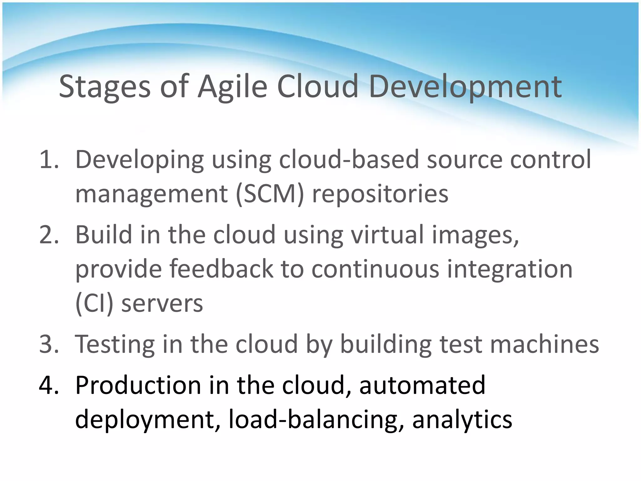 Stages of Agile Cloud Development
1. Developing using cloud-based source control
   management (SCM) repositories
2. Build in the cloud using virtual images,
   provide feedback to continuous integration
   (CI) servers
3. Testing in the cloud by building test machines
4. Production in the cloud, automated
   deployment, load-balancing, analytics
 