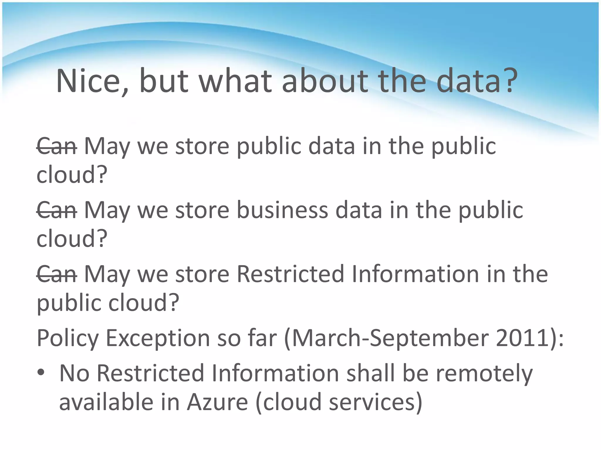 Nice, but what about the data?
Can May we store public data in the public
cloud?
Can May we store business data in the public
cloud?
Can May we store Restricted Information in the
public cloud?
Policy Exception so far (March-September 2011):
• No Restricted Information shall be remotely
  available in Azure (cloud services)
 