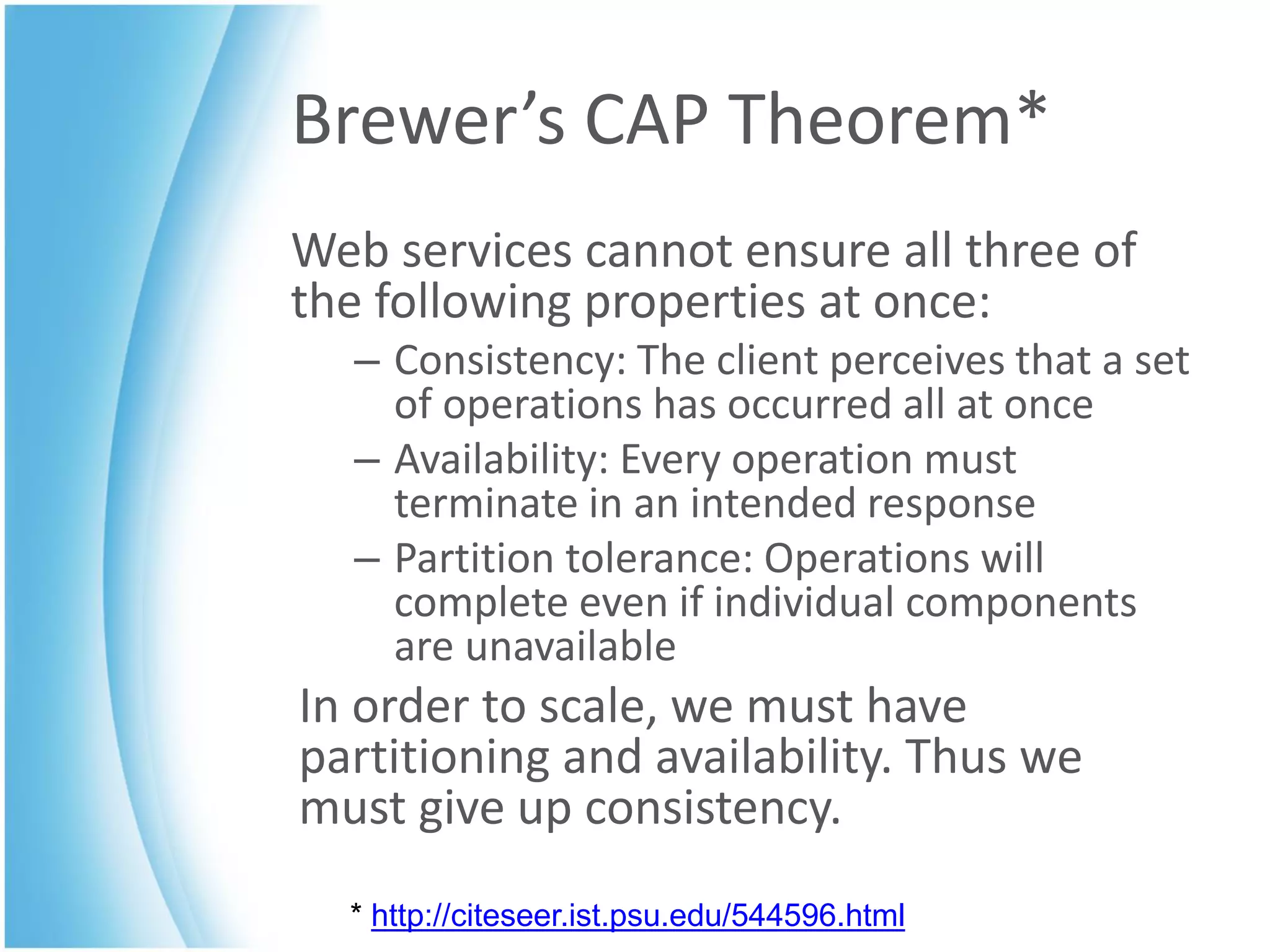 Brewer’s CAP Theorem*
Web services cannot ensure all three of
the following properties at once:
  – Consistency: The client perceives that a set
    of operations has occurred all at once
  – Availability: Every operation must
    terminate in an intended response
  – Partition tolerance: Operations will
    complete even if individual components
    are unavailable
In order to scale, we must have
partitioning and availability. Thus we
must give up consistency.
  * http://citeseer.ist.psu.edu/544596.html
 