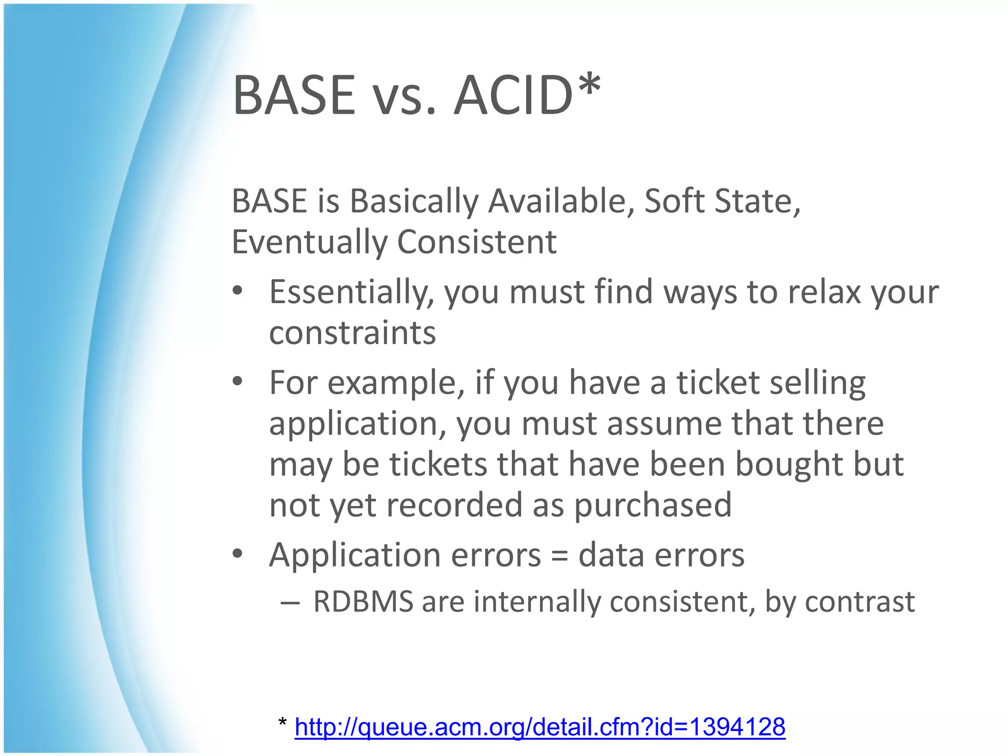 BASE vs. ACID*
BASE is Basically Available, Soft State,
Eventually Consistent
• Essentially, you must find ways to relax your
  constraints
• For example, if you have a ticket selling
  application, you must assume that there
  may be tickets that have been bought but
  not yet recorded as purchased
• Application errors = data errors
   – RDBMS are internally consistent, by contrast


   * http://queue.acm.org/detail.cfm?id=1394128
 