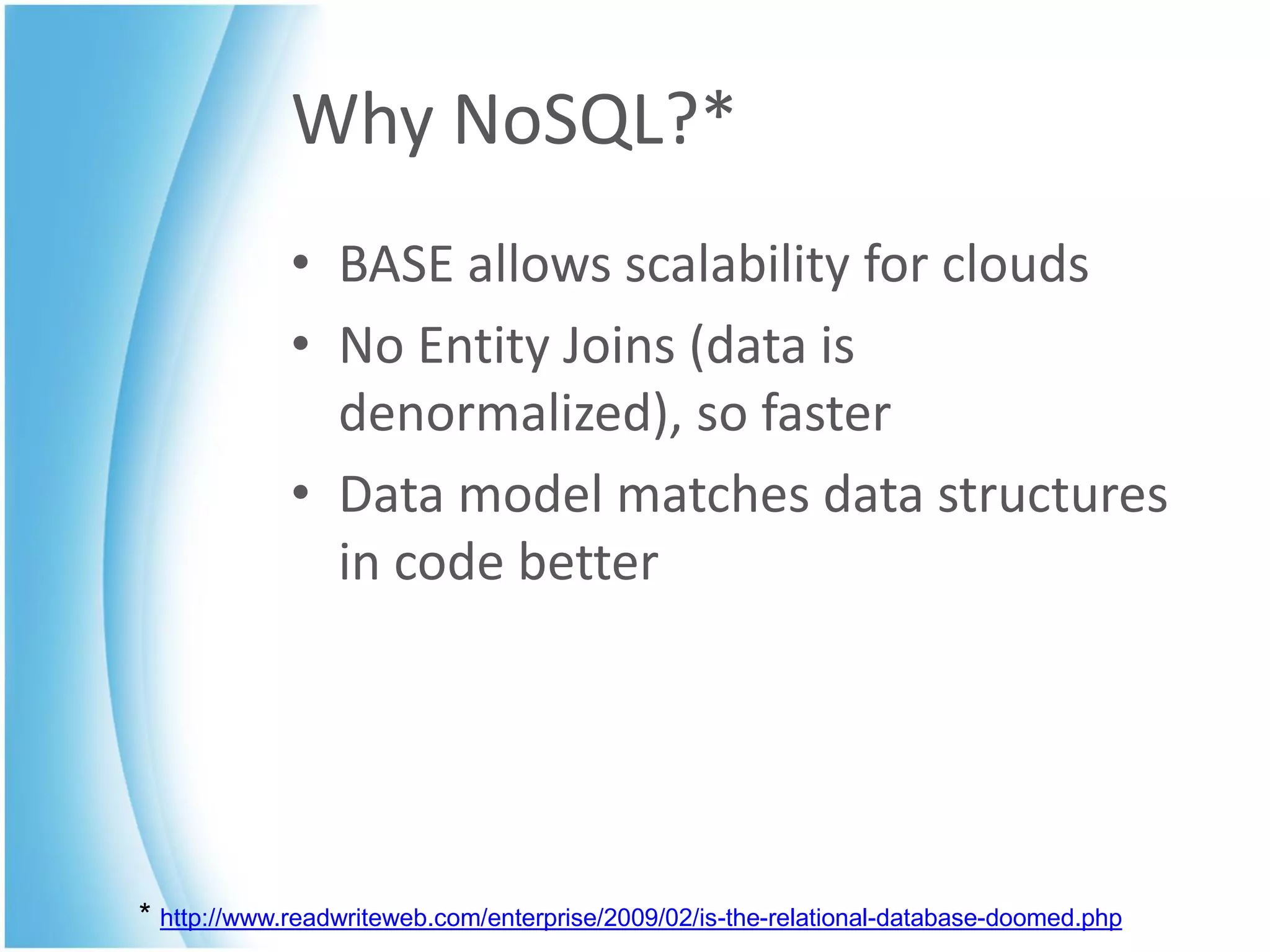 Why NoSQL?*
             • BASE allows scalability for clouds
             • No Entity Joins (data is
               denormalized), so faster
             • Data model matches data structures
               in code better




* http://www.readwriteweb.com/enterprise/2009/02/is-the-relational-database-doomed.php
 