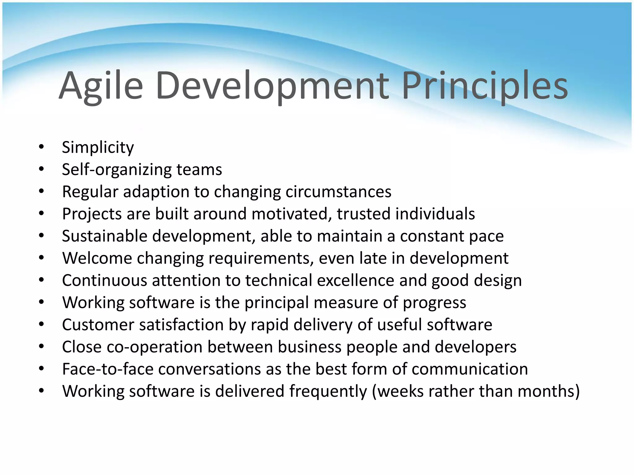 Agile Development Principles
•   Simplicity
•   Self-organizing teams
•   Regular adaption to changing circumstances
•   Projects are built around motivated, trusted individuals
•   Sustainable development, able to maintain a constant pace
•   Welcome changing requirements, even late in development
•   Continuous attention to technical excellence and good design
•   Working software is the principal measure of progress
•   Customer satisfaction by rapid delivery of useful software
•   Close co-operation between business people and developers
•   Face-to-face conversations as the best form of communication
•   Working software is delivered frequently (weeks rather than months)
 