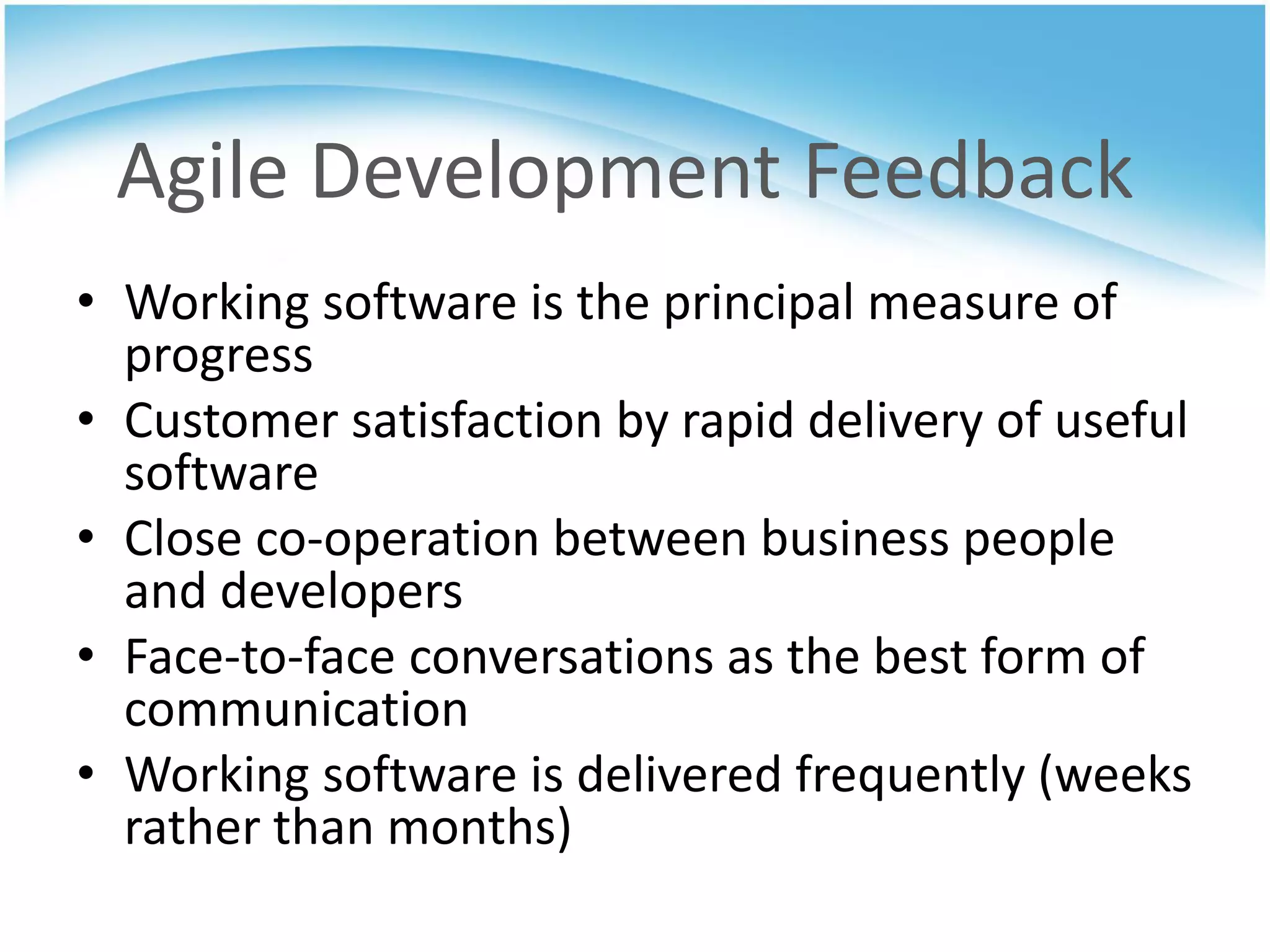 Agile Development Feedback
• Working software is the principal measure of
  progress
• Customer satisfaction by rapid delivery of useful
  software
• Close co-operation between business people
  and developers
• Face-to-face conversations as the best form of
  communication
• Working software is delivered frequently (weeks
  rather than months)
 