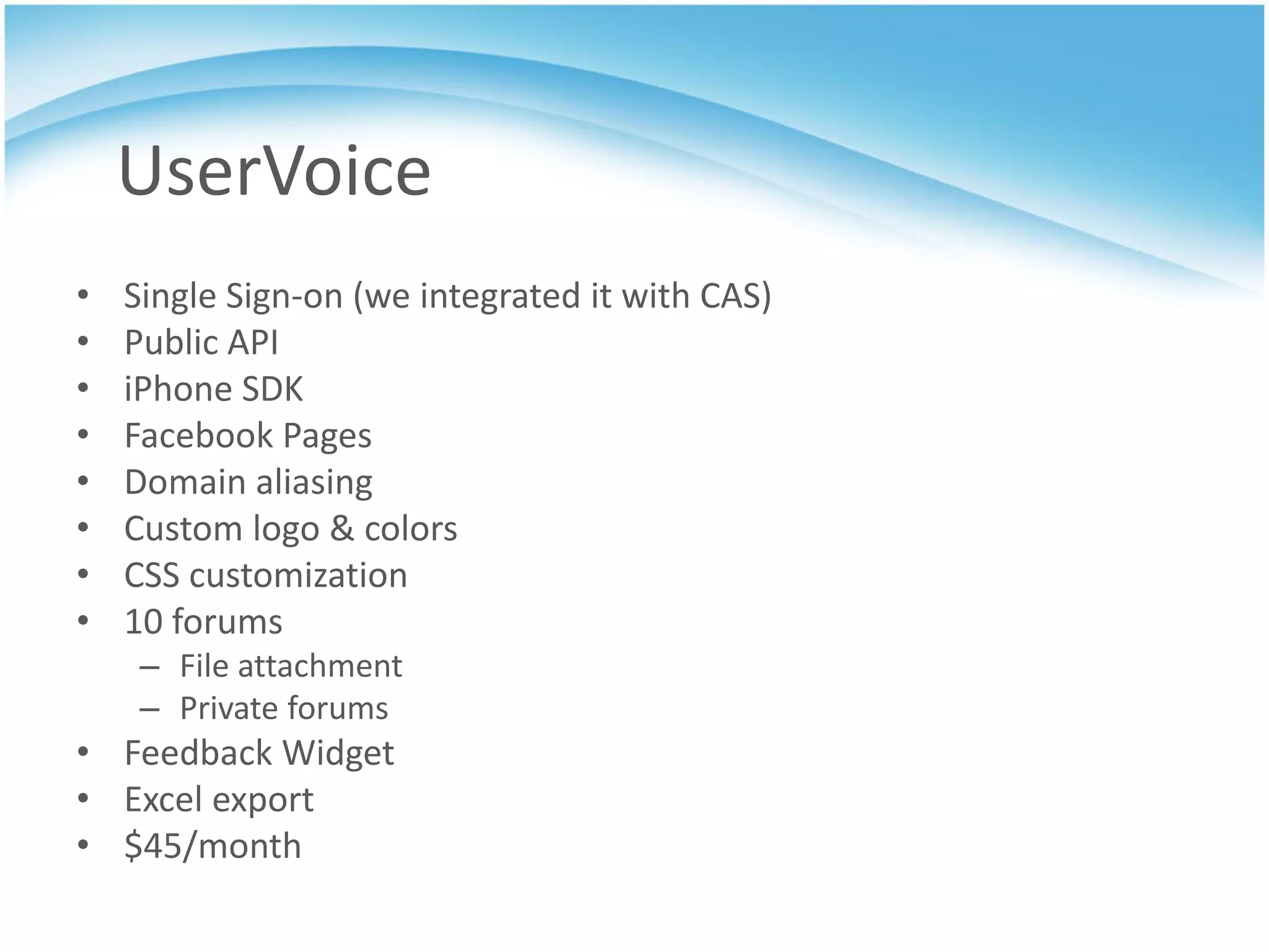 UserVoice
•   Single Sign-on (we integrated it with CAS)
•   Public API
•   iPhone SDK
•   Facebook Pages
•   Domain aliasing
•   Custom logo & colors
•   CSS customization
•   10 forums
     – File attachment
     – Private forums
• Feedback Widget
• Excel export
• $45/month
 