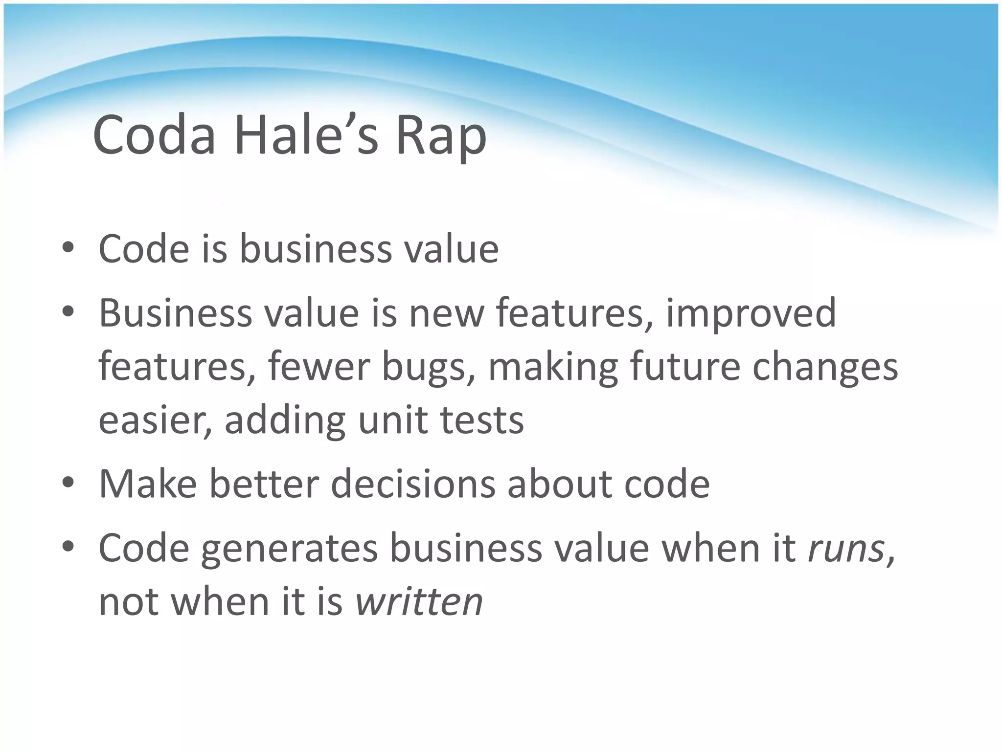 Coda Hale’s Rap
• Code is business value
• Business value is new features, improved
  features, fewer bugs, making future changes
  easier, adding unit tests
• Make better decisions about code
• Code generates business value when it runs,
  not when it is written
 