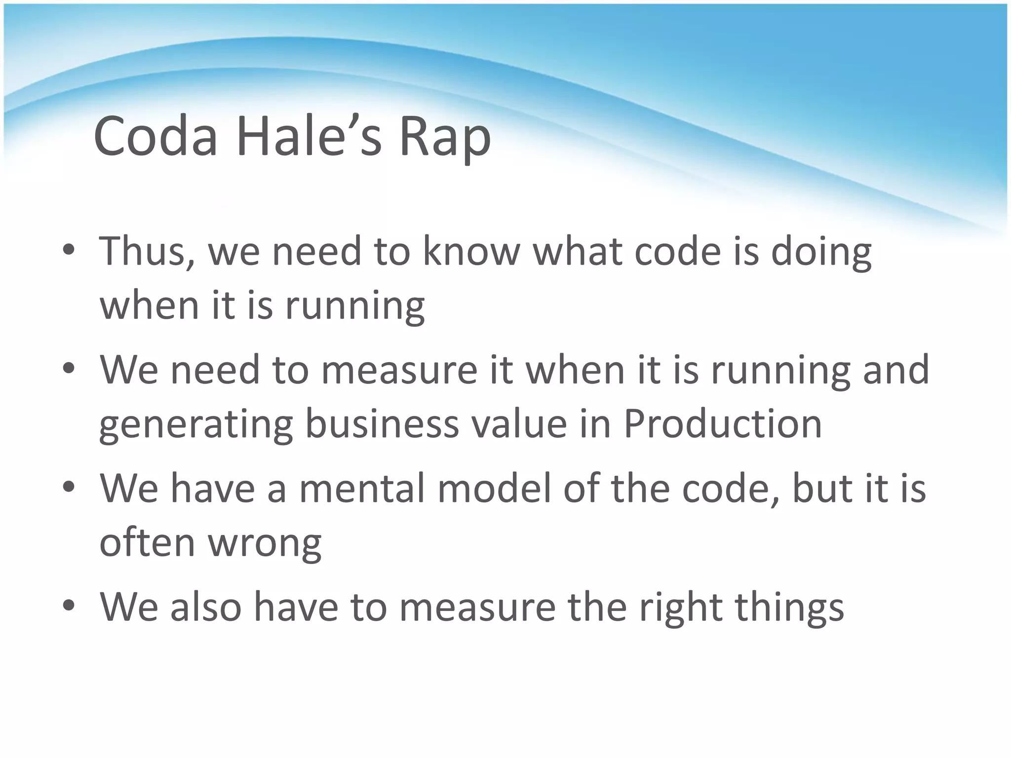 Coda Hale’s Rap
• Thus, we need to know what code is doing
  when it is running
• We need to measure it when it is running and
  generating business value in Production
• We have a mental model of the code, but it is
  often wrong
• We also have to measure the right things
 