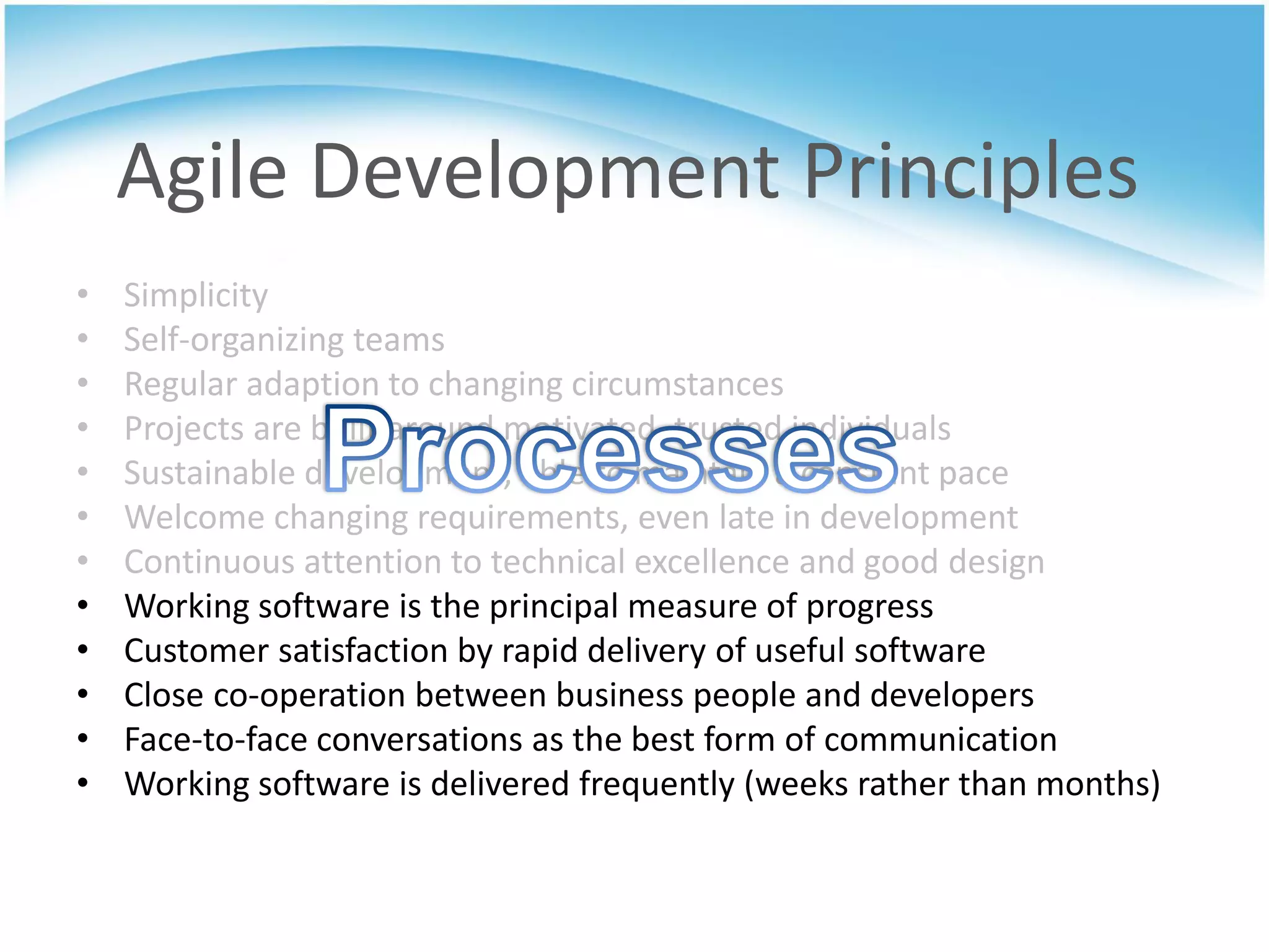 Agile Development Principles
•   Simplicity
•   Self-organizing teams
•   Regular adaption to changing circumstances
•   Projects are built around motivated, trusted individuals
•   Sustainable development, able to maintain a constant pace
•   Welcome changing requirements, even late in development
•   Continuous attention to technical excellence and good design
•   Working software is the principal measure of progress
•   Customer satisfaction by rapid delivery of useful software
•   Close co-operation between business people and developers
•   Face-to-face conversations as the best form of communication
•   Working software is delivered frequently (weeks rather than months)
 