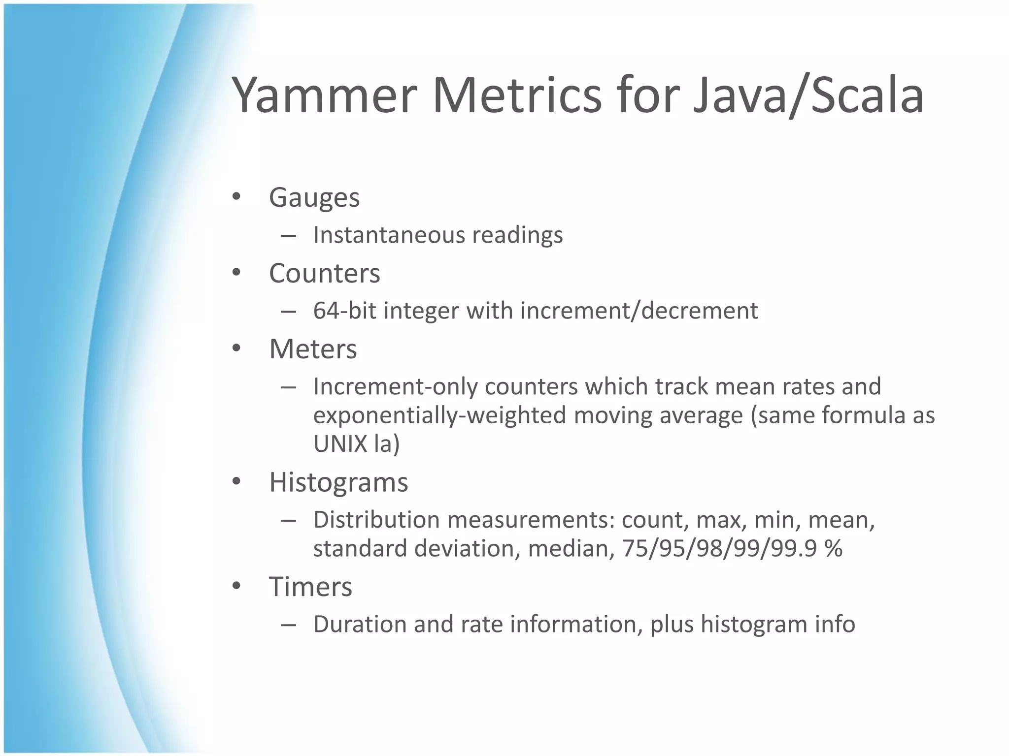 Yammer Metrics for Java/Scala
• Gauges
   – Instantaneous readings
• Counters
   – 64-bit integer with increment/decrement
• Meters
   – Increment-only counters which track mean rates and
     exponentially-weighted moving average (same formula as
     UNIX la)
• Histograms
   – Distribution measurements: count, max, min, mean,
     standard deviation, median, 75/95/98/99/99.9 %
• Timers
   – Duration and rate information, plus histogram info
 
