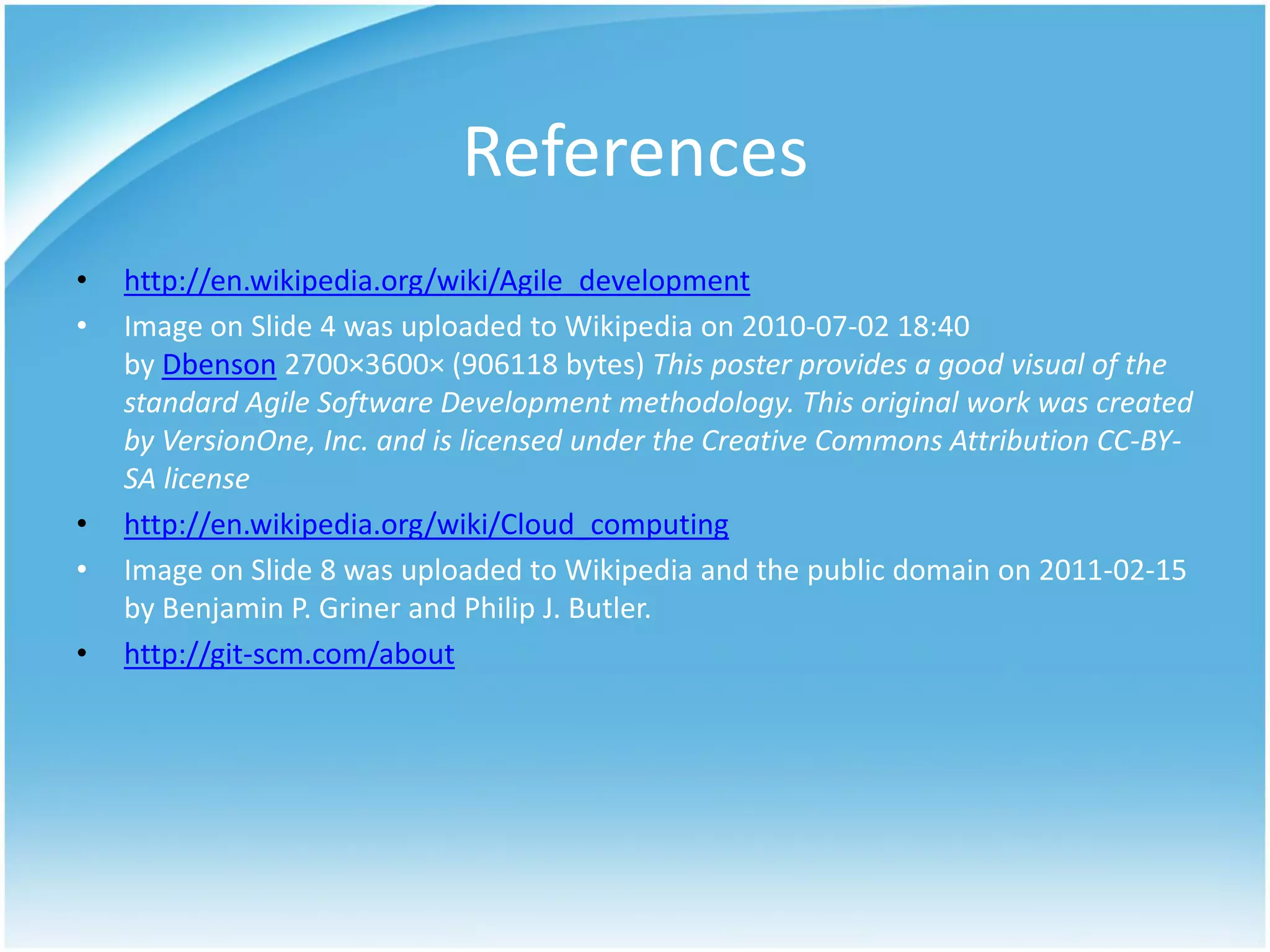 References
•   http://en.wikipedia.org/wiki/Agile_development
•   Image on Slide 4 was uploaded to Wikipedia on 2010-07-02 18:40
    by Dbenson 2700×3600× (906118 bytes) This poster provides a good visual of the
    standard Agile Software Development methodology. This original work was created
    by VersionOne, Inc. and is licensed under the Creative Commons Attribution CC-BY-
    SA license
•   http://en.wikipedia.org/wiki/Cloud_computing
•   Image on Slide 8 was uploaded to Wikipedia and the public domain on 2011-02-15
    by Benjamin P. Griner and Philip J. Butler.
•   http://git-scm.com/about
 