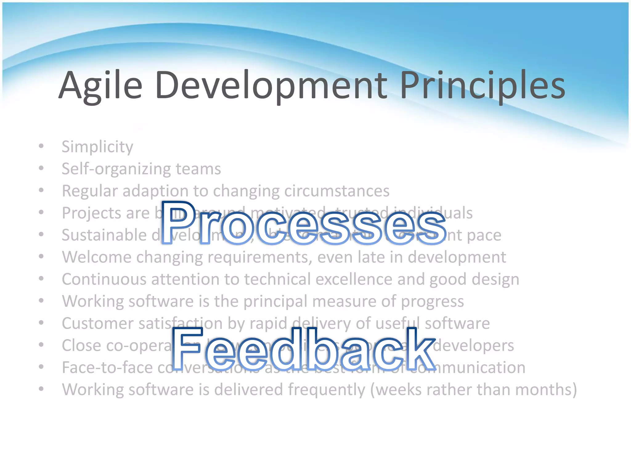 Agile Development Principles
•   Simplicity
•   Self-organizing teams
•   Regular adaption to changing circumstances
•   Projects are built around motivated, trusted individuals
•   Sustainable development, able to maintain a constant pace
•   Welcome changing requirements, even late in development
•   Continuous attention to technical excellence and good design
•   Working software is the principal measure of progress
•   Customer satisfaction by rapid delivery of useful software
•   Close co-operation between business people and developers
•   Face-to-face conversations as the best form of communication
•   Working software is delivered frequently (weeks rather than months)
 