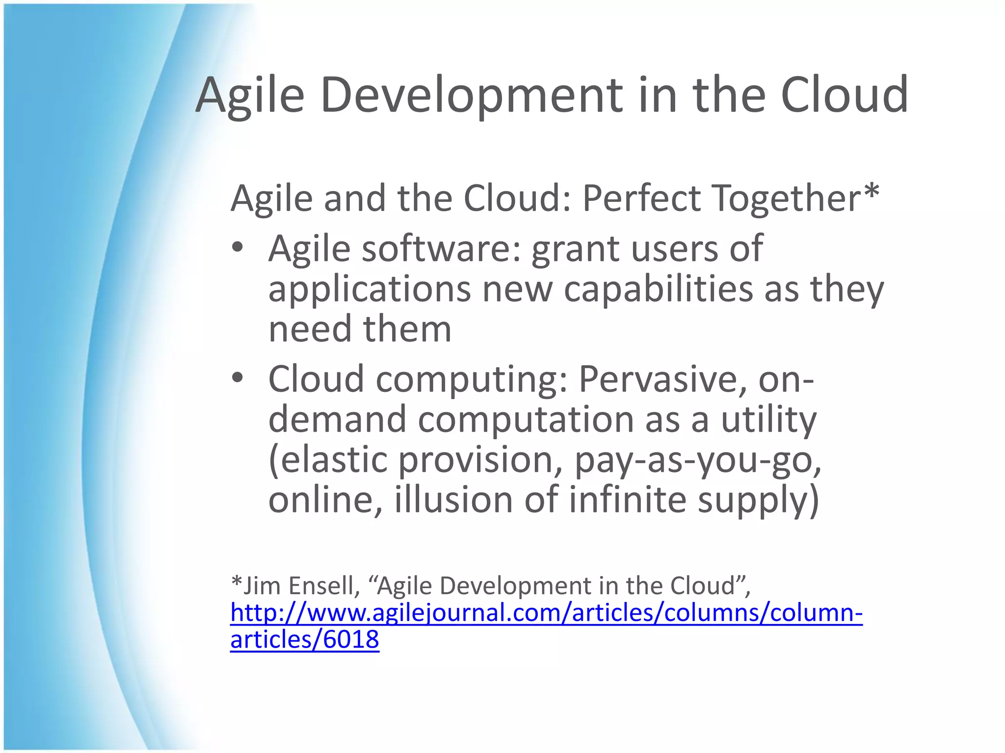 Agile Development in the Cloud
 Agile and the Cloud: Perfect Together*
 • Agile software: grant users of
   applications new capabilities as they
   need them
 • Cloud computing: Pervasive, on-
   demand computation as a utility
   (elastic provision, pay-as-you-go,
   online, illusion of infinite supply)
 *Jim Ensell, “Agile Development in the Cloud”,
 http://www.agilejournal.com/articles/columns/column-
 articles/6018
 