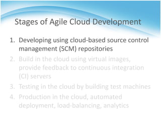 Stages of Agile Cloud Development
1. Developing using cloud-based source control
   management (SCM) repositories
2. Build in the cloud using virtual images,
   provide feedback to continuous integration
   (CI) servers
3. Testing in the cloud by building test machines
4. Production in the cloud, automated
   deployment, load-balancing, analytics
 