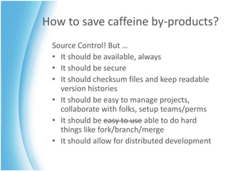 How to save caffeine by-products?
 Source Control! But …
 • It should be available, always
 • It should be secure
 • It should checksum files and keep readable
   version histories
 • It should be easy to manage projects,
   collaborate with folks, setup teams/perms
 • It should be easy to use able to do hard
   things like fork/branch/merge
 • It should allow for distributed development
 