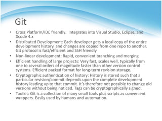 Git
• Cross Platform/IDE friendly: Integrates into Visual Studio, Eclipse, and
  Xcode 4.x
• Distributed Development: Each developer gets a local copy of the entire
  development history, and changes are copied from one repo to another.
  Git protocol is fast/efficient and SSH friendly
• Non-linear development: Rapid, convenient branching and merging
• Efficient handling of large projects: Very fast, scales well, typically from
  one to several orders of magnitude faster than other version control
  systems. Efficient packed format for long-term revision storage.
• Cryptographic authentication of history: History is stored such that a
  particular revision/commit depends upon the complete development
  history leading up to that commit. It’s therefore not possible to change old
  versions without being noticed. Tags can be cryptographically signed.
• Toolkit: Git is a collection of many small tools plus scripts as convenient
  wrappers. Easily used by humans and automation.
 