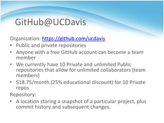 GitHub@UCDavis
Organization: https://github.com/ucdavis
• Public and private repositories
• Anyone with a free GitHub account can become a team
  member
• We currently have 10 Private and unlimited Public
  repositories that allow for unlimited collaborators (team
  members)
• $18.75/month (25% educational discount) for 10 Private
  repos
Repository:
• A location storing a snapshot of a particular project, plus
  commit history and subsequent changes.
 